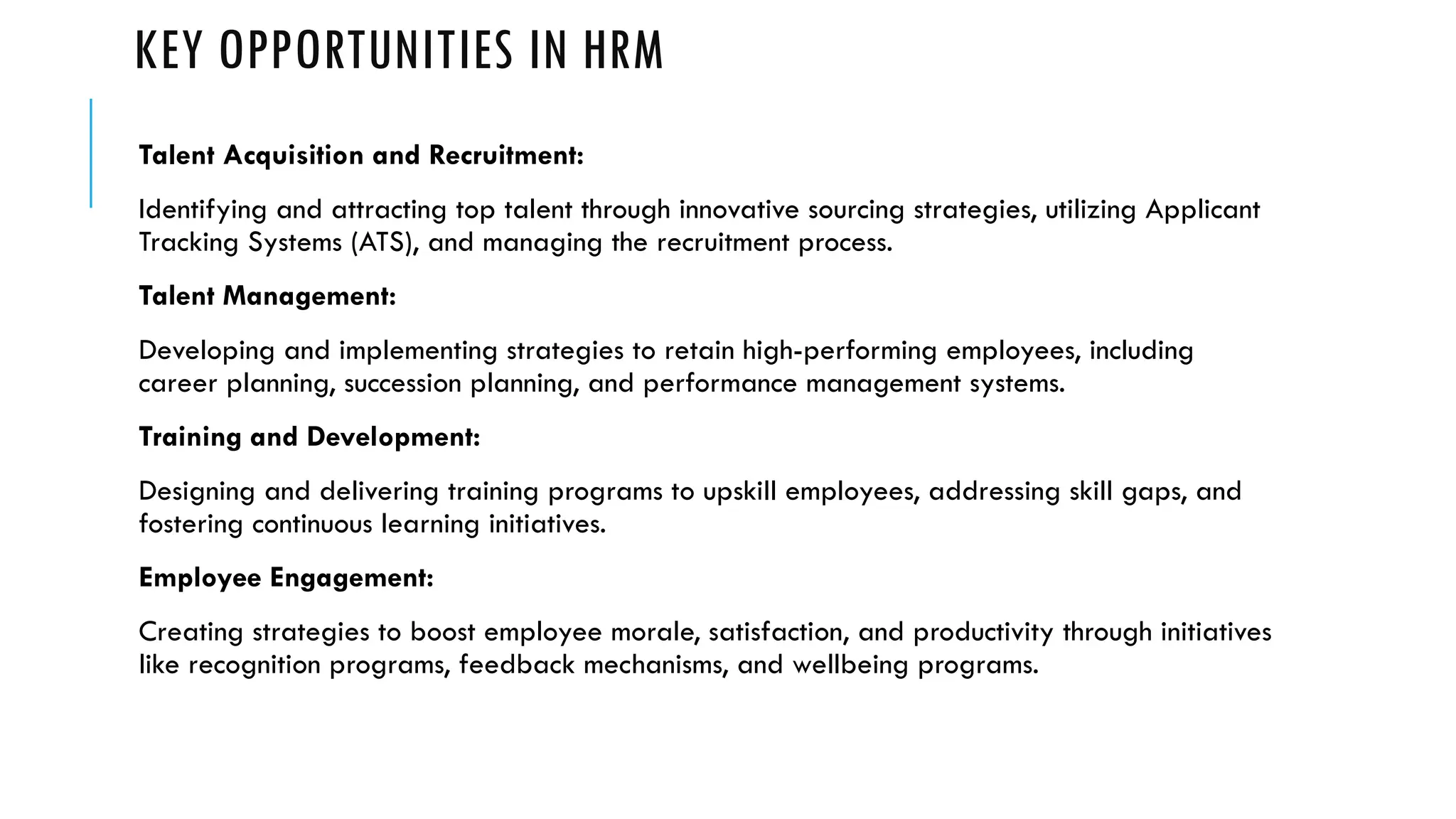 KEY OPPORTUNITIES IN HRM
Talent Acquisition and Recruitment:
Identifying and attracting top talent through innovative sourcing strategies, utilizing Applicant
Tracking Systems (ATS), and managing the recruitment process.
Talent Management:
Developing and implementing strategies to retain high-performing employees, including
career planning, succession planning, and performance management systems.
Training and Development:
Designing and delivering training programs to upskill employees, addressing skill gaps, and
fostering continuous learning initiatives.
Employee Engagement:
Creating strategies to boost employee morale, satisfaction, and productivity through initiatives
like recognition programs, feedback mechanisms, and wellbeing programs.
 