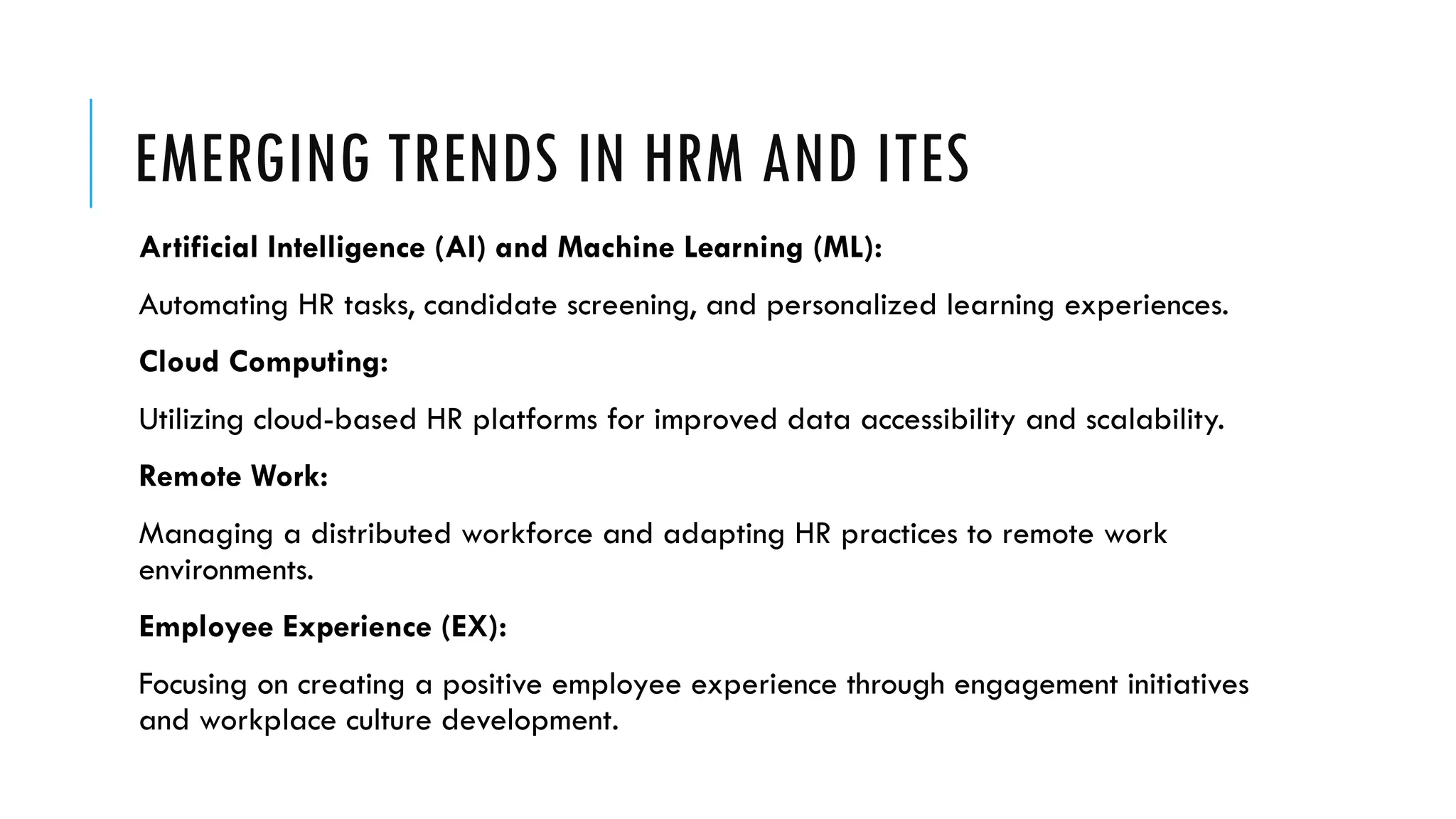 EMERGING TRENDS IN HRM AND ITES
Artificial Intelligence (AI) and Machine Learning (ML):
Automating HR tasks, candidate screening, and personalized learning experiences.
Cloud Computing:
Utilizing cloud-based HR platforms for improved data accessibility and scalability.
Remote Work:
Managing a distributed workforce and adapting HR practices to remote work
environments.
Employee Experience (EX):
Focusing on creating a positive employee experience through engagement initiatives
and workplace culture development.
 