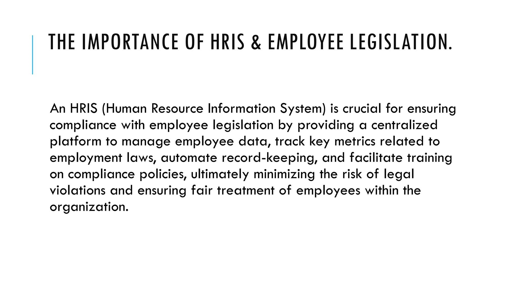 THE IMPORTANCE OF HRIS & EMPLOYEE LEGISLATION.
An HRIS (Human Resource Information System) is crucial for ensuring
compliance with employee legislation by providing a centralized
platform to manage employee data, track key metrics related to
employment laws, automate record-keeping, and facilitate training
on compliance policies, ultimately minimizing the risk of legal
violations and ensuring fair treatment of employees within the
organization.
 