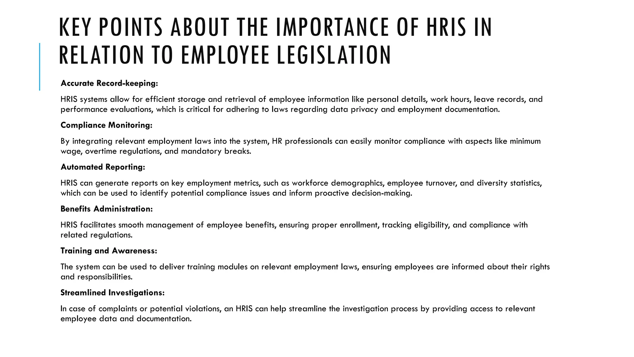 KEY POINTS ABOUT THE IMPORTANCE OF HRIS IN
RELATION TO EMPLOYEE LEGISLATION
Accurate Record-keeping:
HRIS systems allow for efficient storage and retrieval of employee information like personal details, work hours, leave records, and
performance evaluations, which is critical for adhering to laws regarding data privacy and employment documentation.
Compliance Monitoring:
By integrating relevant employment laws into the system, HR professionals can easily monitor compliance with aspects like minimum
wage, overtime regulations, and mandatory breaks.
Automated Reporting:
HRIS can generate reports on key employment metrics, such as workforce demographics, employee turnover, and diversity statistics,
which can be used to identify potential compliance issues and inform proactive decision-making.
Benefits Administration:
HRIS facilitates smooth management of employee benefits, ensuring proper enrollment, tracking eligibility, and compliance with
related regulations.
Training and Awareness:
The system can be used to deliver training modules on relevant employment laws, ensuring employees are informed about their rights
and responsibilities.
Streamlined Investigations:
In case of complaints or potential violations, an HRIS can help streamline the investigation process by providing access to relevant
employee data and documentation.
 