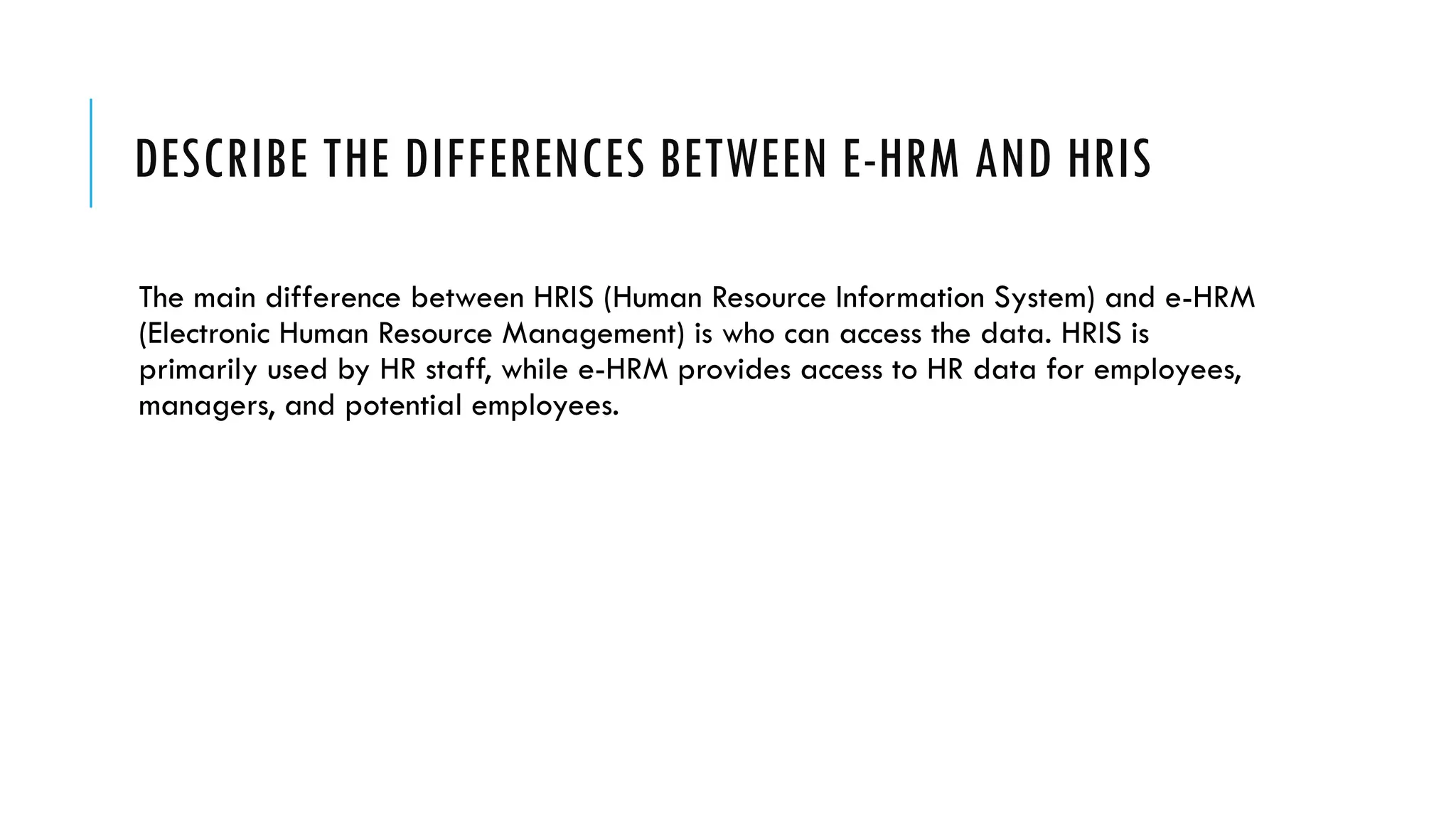 DESCRIBE THE DIFFERENCES BETWEEN E-HRM AND HRIS
The main difference between HRIS (Human Resource Information System) and e-HRM
(Electronic Human Resource Management) is who can access the data. HRIS is
primarily used by HR staff, while e-HRM provides access to HR data for employees,
managers, and potential employees.
 