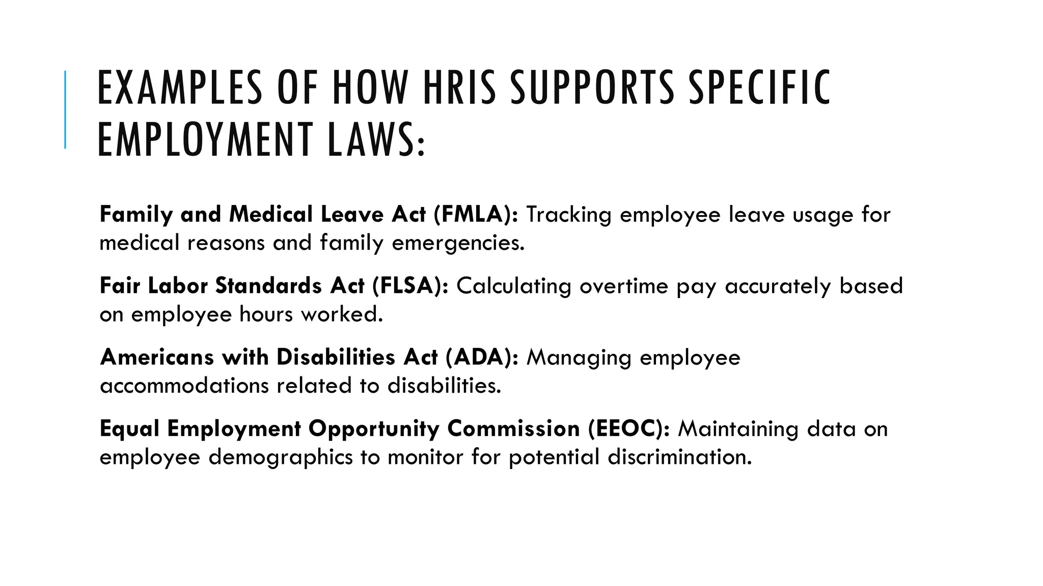 EXAMPLES OF HOW HRIS SUPPORTS SPECIFIC
EMPLOYMENT LAWS:
Family and Medical Leave Act (FMLA): Tracking employee leave usage for
medical reasons and family emergencies.
Fair Labor Standards Act (FLSA): Calculating overtime pay accurately based
on employee hours worked.
Americans with Disabilities Act (ADA): Managing employee
accommodations related to disabilities.
Equal Employment Opportunity Commission (EEOC): Maintaining data on
employee demographics to monitor for potential discrimination.
 