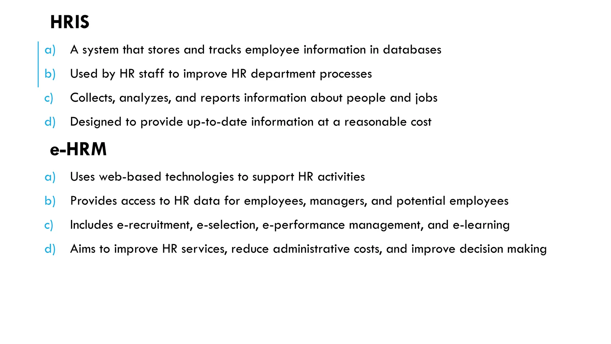 HRIS
a) A system that stores and tracks employee information in databases
b) Used by HR staff to improve HR department processes
c) Collects, analyzes, and reports information about people and jobs
d) Designed to provide up-to-date information at a reasonable cost
e-HRM
a) Uses web-based technologies to support HR activities
b) Provides access to HR data for employees, managers, and potential employees
c) Includes e-recruitment, e-selection, e-performance management, and e-learning
d) Aims to improve HR services, reduce administrative costs, and improve decision making
 