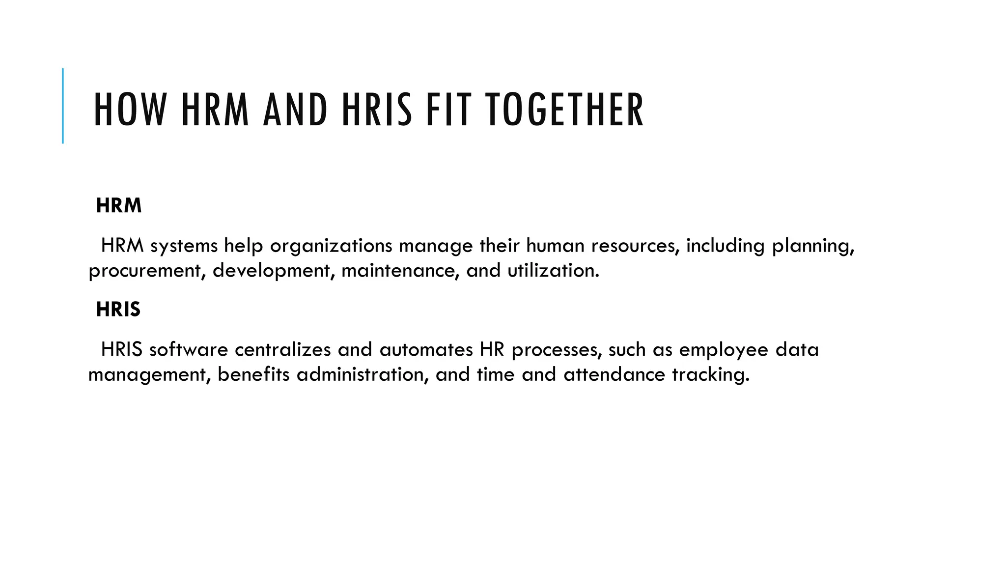 HOW HRM AND HRIS FIT TOGETHER
HRM
HRM systems help organizations manage their human resources, including planning,
procurement, development, maintenance, and utilization.
HRIS
HRIS software centralizes and automates HR processes, such as employee data
management, benefits administration, and time and attendance tracking.
 