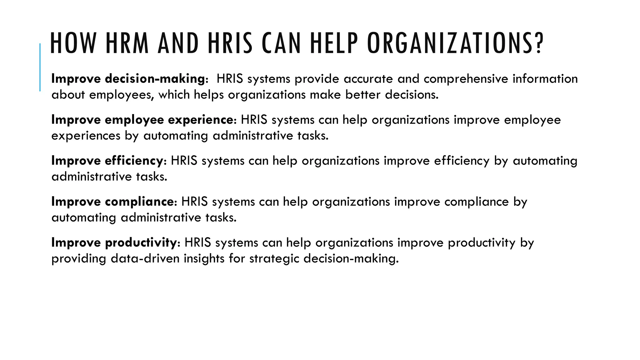 HOW HRM AND HRIS CAN HELP ORGANIZATIONS?
Improve decision-making: HRIS systems provide accurate and comprehensive information
about employees, which helps organizations make better decisions.
Improve employee experience: HRIS systems can help organizations improve employee
experiences by automating administrative tasks.
Improve efficiency: HRIS systems can help organizations improve efficiency by automating
administrative tasks.
Improve compliance: HRIS systems can help organizations improve compliance by
automating administrative tasks.
Improve productivity: HRIS systems can help organizations improve productivity by
providing data-driven insights for strategic decision-making.
 