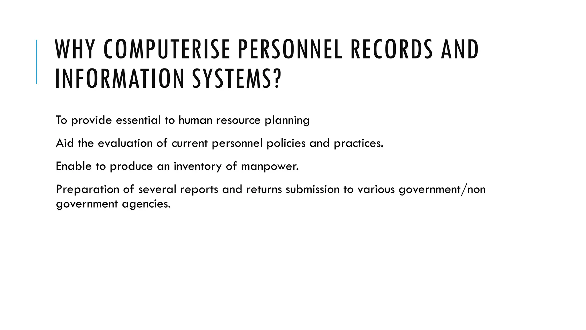 WHY COMPUTERISE PERSONNEL RECORDS AND
INFORMATION SYSTEMS?
To provide essential to human resource planning
Aid the evaluation of current personnel policies and practices.
Enable to produce an inventory of manpower.
Preparation of several reports and returns submission to various government/non
government agencies.
 