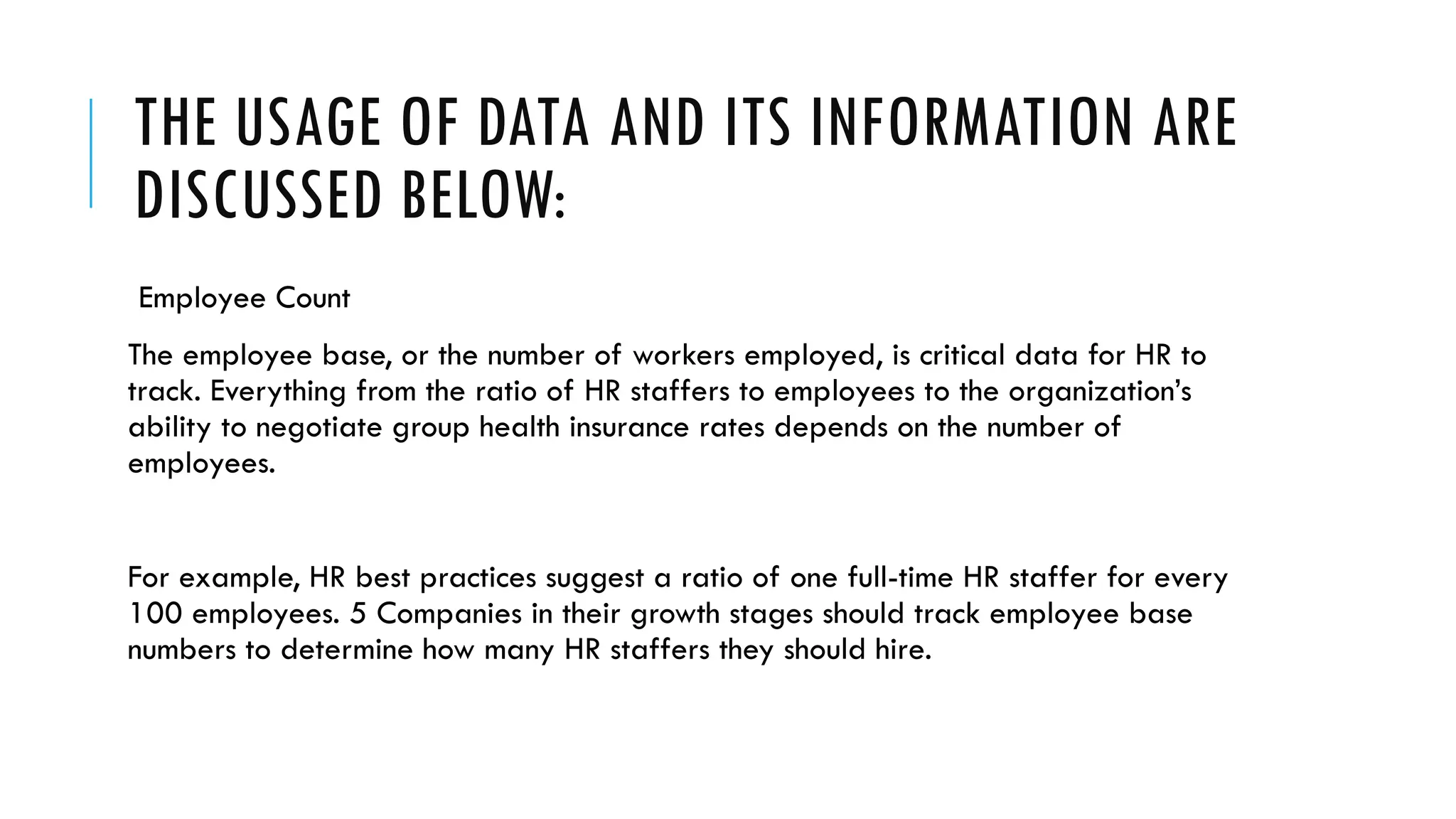THE USAGE OF DATA AND ITS INFORMATION ARE
DISCUSSED BELOW:
Employee Count
The employee base, or the number of workers employed, is critical data for HR to
track. Everything from the ratio of HR staffers to employees to the organization’s
ability to negotiate group health insurance rates depends on the number of
employees.
For example, HR best practices suggest a ratio of one full-time HR staffer for every
100 employees. 5 Companies in their growth stages should track employee base
numbers to determine how many HR staffers they should hire.
 