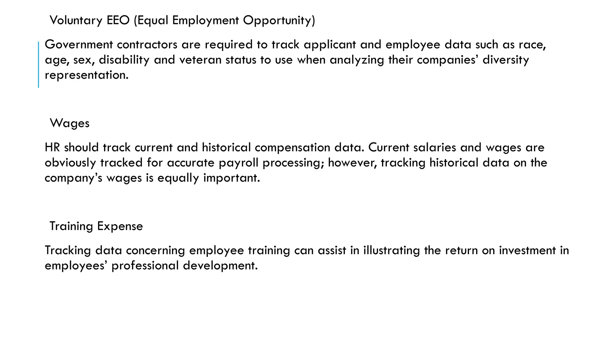 Voluntary EEO (Equal Employment Opportunity)
Government contractors are required to track applicant and employee data such as race,
age, sex, disability and veteran status to use when analyzing their companies’ diversity
representation.
Wages
HR should track current and historical compensation data. Current salaries and wages are
obviously tracked for accurate payroll processing; however, tracking historical data on the
company’s wages is equally important.
Training Expense
Tracking data concerning employee training can assist in illustrating the return on investment in
employees’ professional development.
 