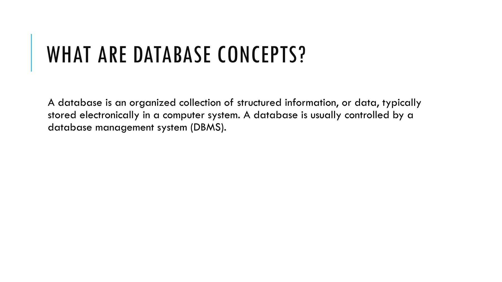 WHAT ARE DATABASE CONCEPTS?
A database is an organized collection of structured information, or data, typically
stored electronically in a computer system. A database is usually controlled by a
database management system (DBMS).
 