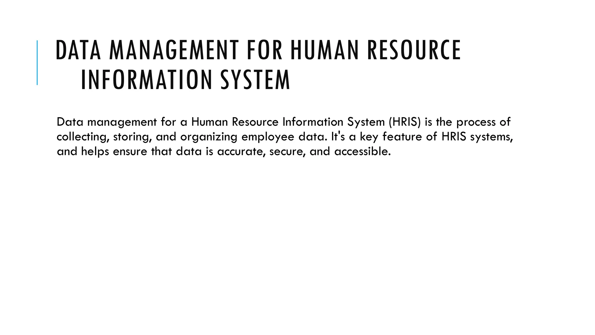 DATA MANAGEMENT FOR HUMAN RESOURCE
INFORMATION SYSTEM
Data management for a Human Resource Information System (HRIS) is the process of
collecting, storing, and organizing employee data. It's a key feature of HRIS systems,
and helps ensure that data is accurate, secure, and accessible.
 
