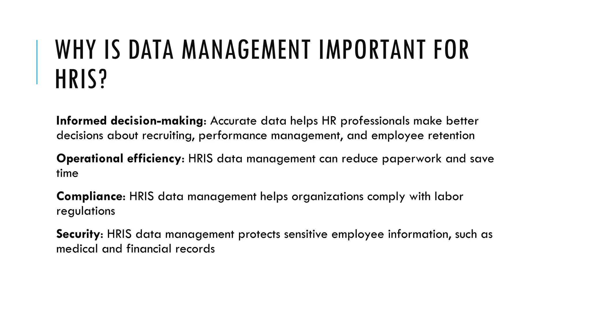 WHY IS DATA MANAGEMENT IMPORTANT FOR
HRIS?
Informed decision-making: Accurate data helps HR professionals make better
decisions about recruiting, performance management, and employee retention
Operational efficiency: HRIS data management can reduce paperwork and save
time
Compliance: HRIS data management helps organizations comply with labor
regulations
Security: HRIS data management protects sensitive employee information, such as
medical and financial records
 