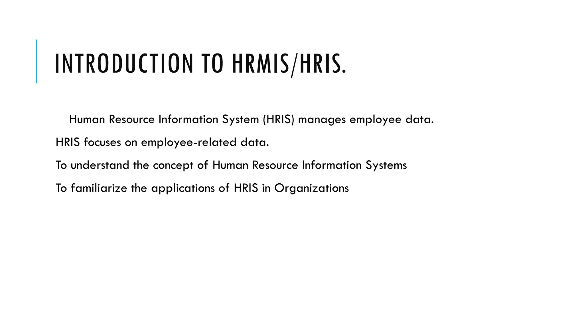 INTRODUCTION TO HRMIS/HRIS.
Human Resource Information System (HRIS) manages employee data.
HRIS focuses on employee-related data.
To understand the concept of Human Resource Information Systems
To familiarize the applications of HRIS in Organizations
 