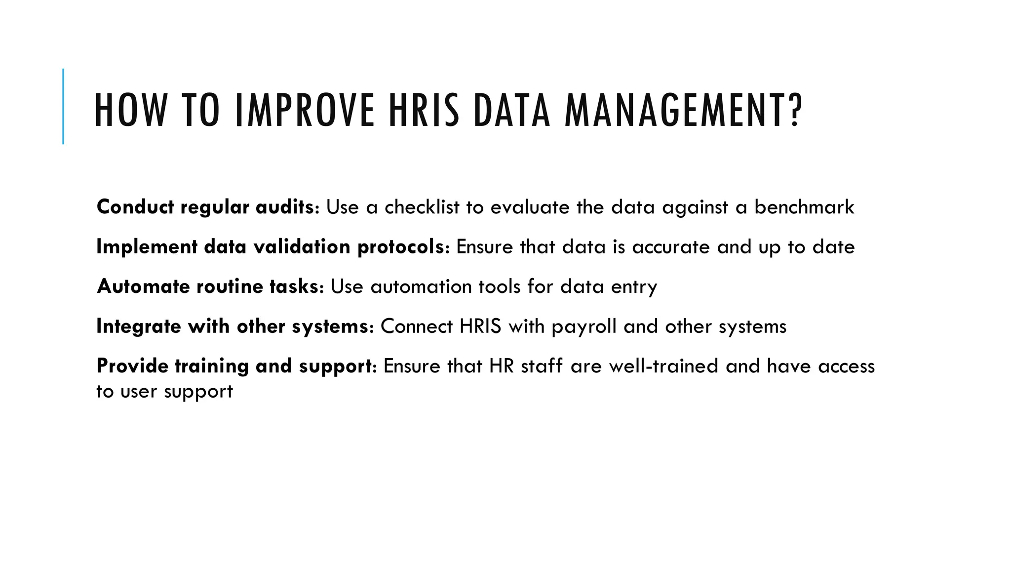 HOW TO IMPROVE HRIS DATA MANAGEMENT?
Conduct regular audits: Use a checklist to evaluate the data against a benchmark
Implement data validation protocols: Ensure that data is accurate and up to date
Automate routine tasks: Use automation tools for data entry
Integrate with other systems: Connect HRIS with payroll and other systems
Provide training and support: Ensure that HR staff are well-trained and have access
to user support
 