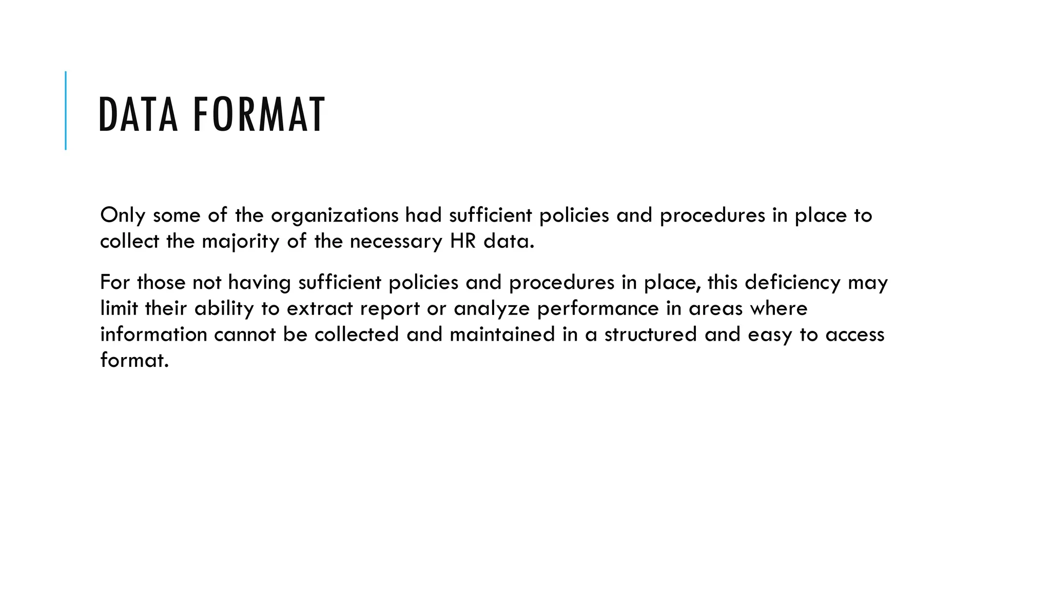 DATA FORMAT
Only some of the organizations had sufficient policies and procedures in place to
collect the majority of the necessary HR data.
For those not having sufficient policies and procedures in place, this deficiency may
limit their ability to extract report or analyze performance in areas where
information cannot be collected and maintained in a structured and easy to access
format.
 