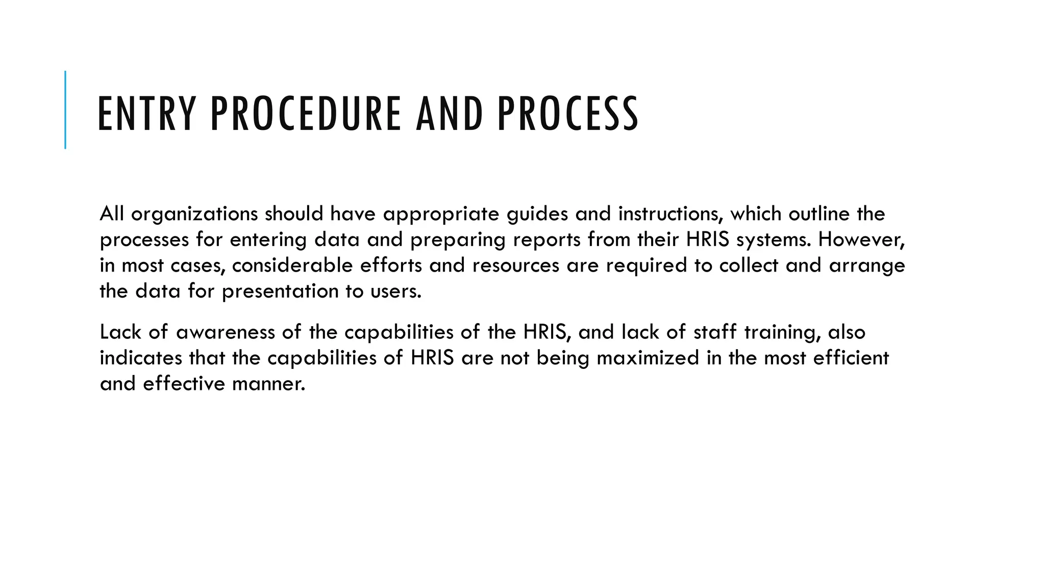ENTRY PROCEDURE AND PROCESS
All organizations should have appropriate guides and instructions, which outline the
processes for entering data and preparing reports from their HRIS systems. However,
in most cases, considerable efforts and resources are required to collect and arrange
the data for presentation to users.
Lack of awareness of the capabilities of the HRIS, and lack of staff training, also
indicates that the capabilities of HRIS are not being maximized in the most efficient
and effective manner.
 