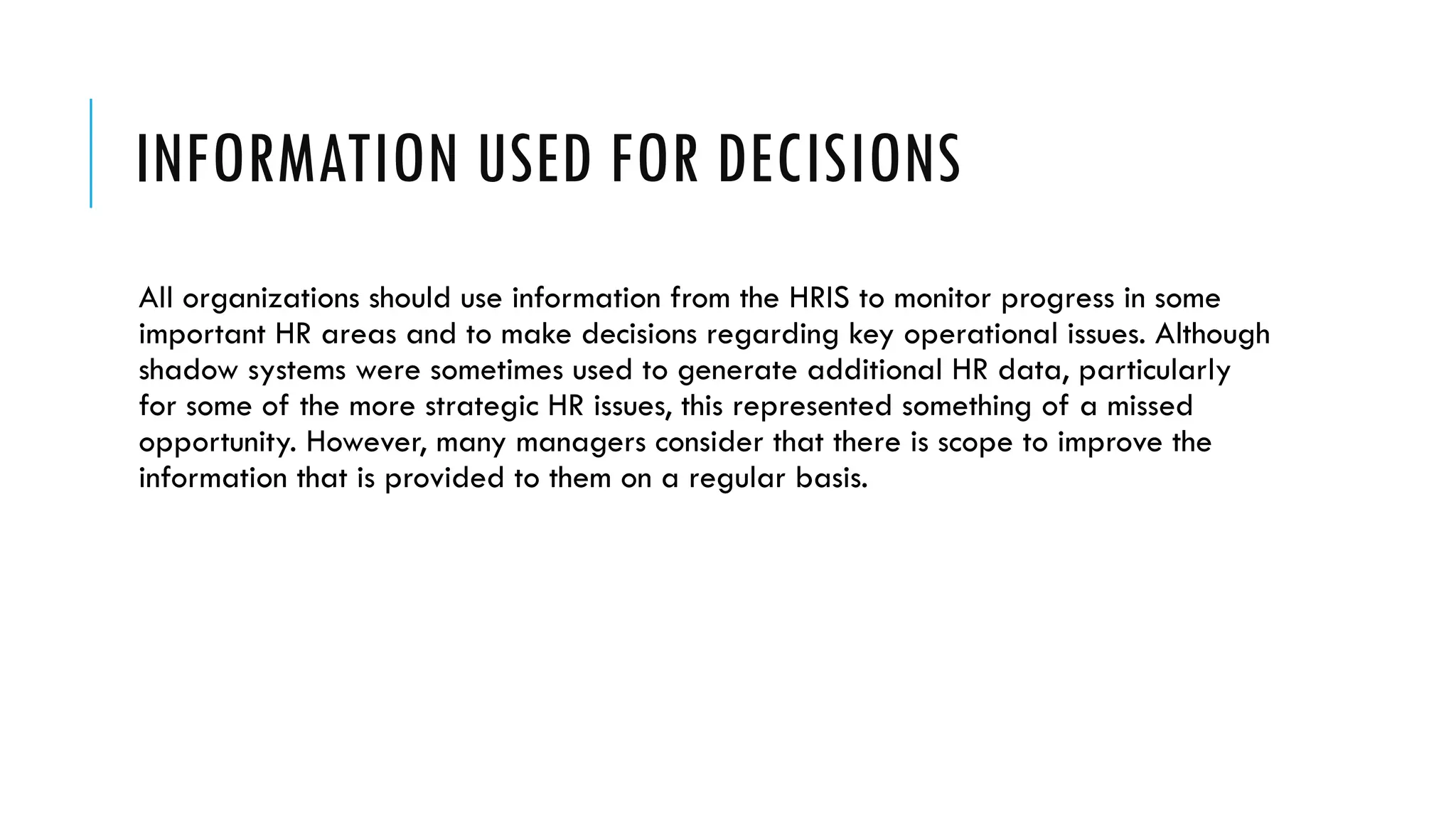 INFORMATION USED FOR DECISIONS
All organizations should use information from the HRIS to monitor progress in some
important HR areas and to make decisions regarding key operational issues. Although
shadow systems were sometimes used to generate additional HR data, particularly
for some of the more strategic HR issues, this represented something of a missed
opportunity. However, many managers consider that there is scope to improve the
information that is provided to them on a regular basis.
 
