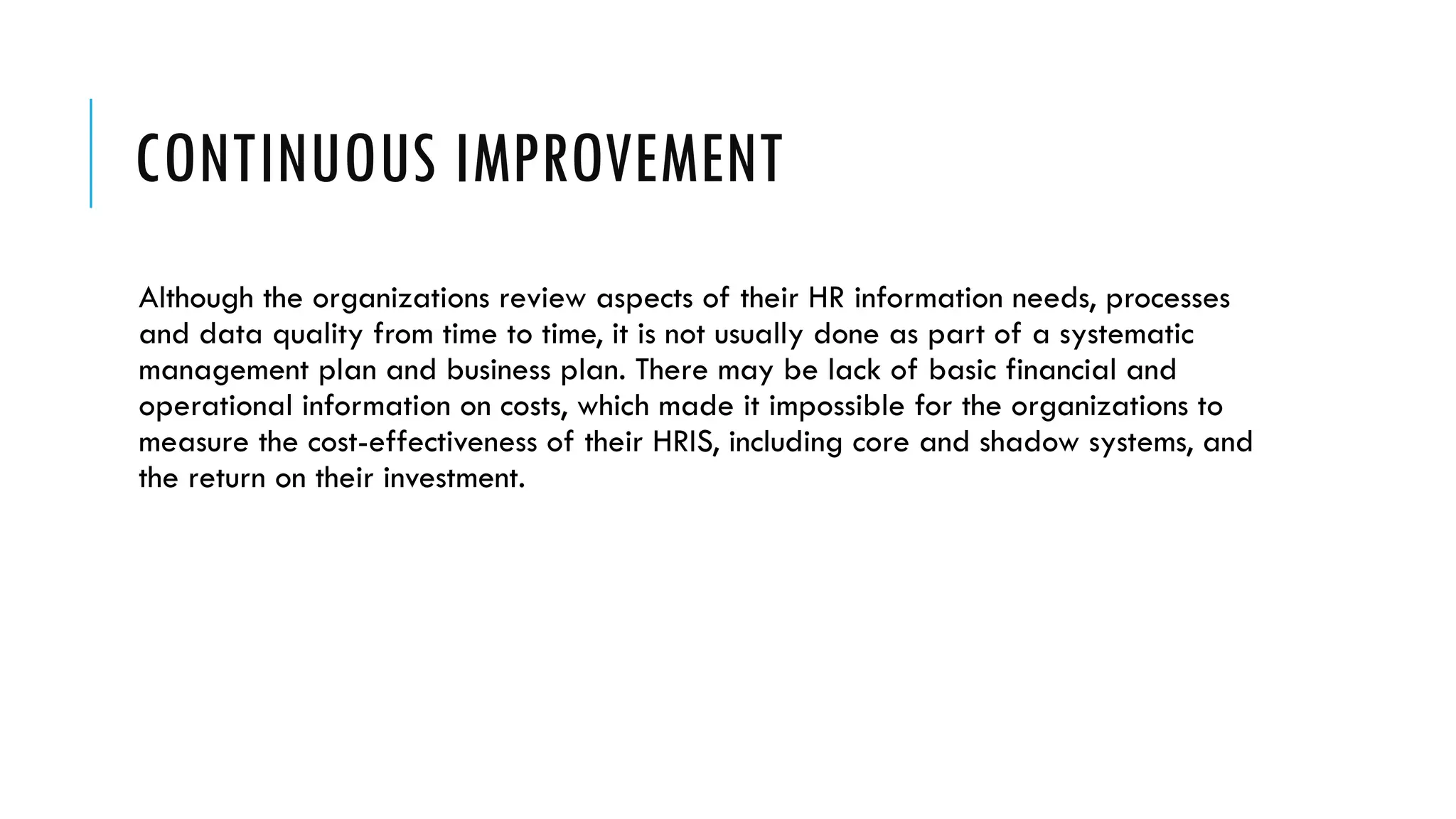 CONTINUOUS IMPROVEMENT
Although the organizations review aspects of their HR information needs, processes
and data quality from time to time, it is not usually done as part of a systematic
management plan and business plan. There may be lack of basic financial and
operational information on costs, which made it impossible for the organizations to
measure the cost-effectiveness of their HRIS, including core and shadow systems, and
the return on their investment.
 