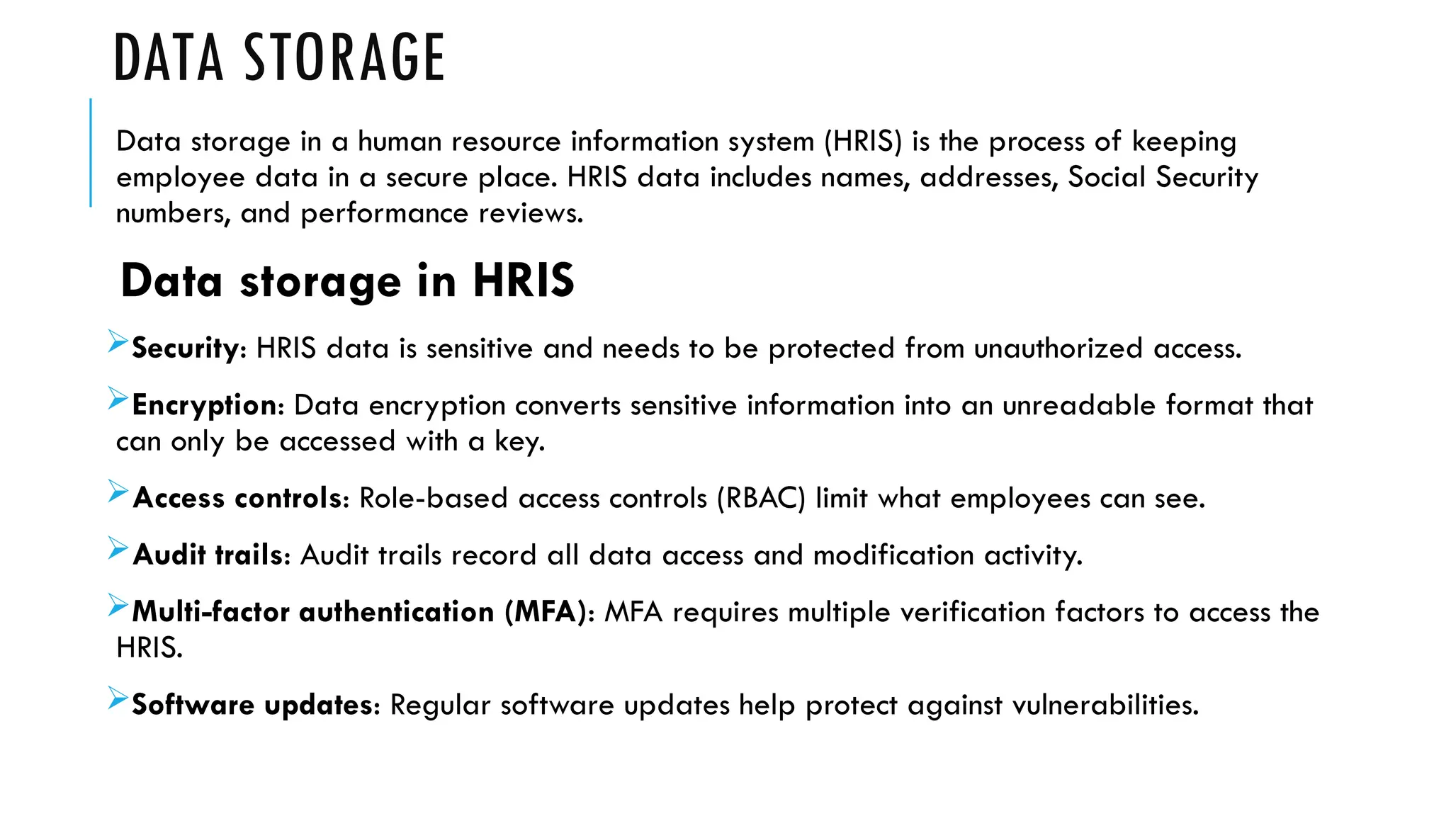 DATA STORAGE
Data storage in a human resource information system (HRIS) is the process of keeping
employee data in a secure place. HRIS data includes names, addresses, Social Security
numbers, and performance reviews.
Data storage in HRIS
Security: HRIS data is sensitive and needs to be protected from unauthorized access.
Encryption: Data encryption converts sensitive information into an unreadable format that
can only be accessed with a key.
Access controls: Role-based access controls (RBAC) limit what employees can see.
Audit trails: Audit trails record all data access and modification activity.
Multi-factor authentication (MFA): MFA requires multiple verification factors to access the
HRIS.
Software updates: Regular software updates help protect against vulnerabilities.
 