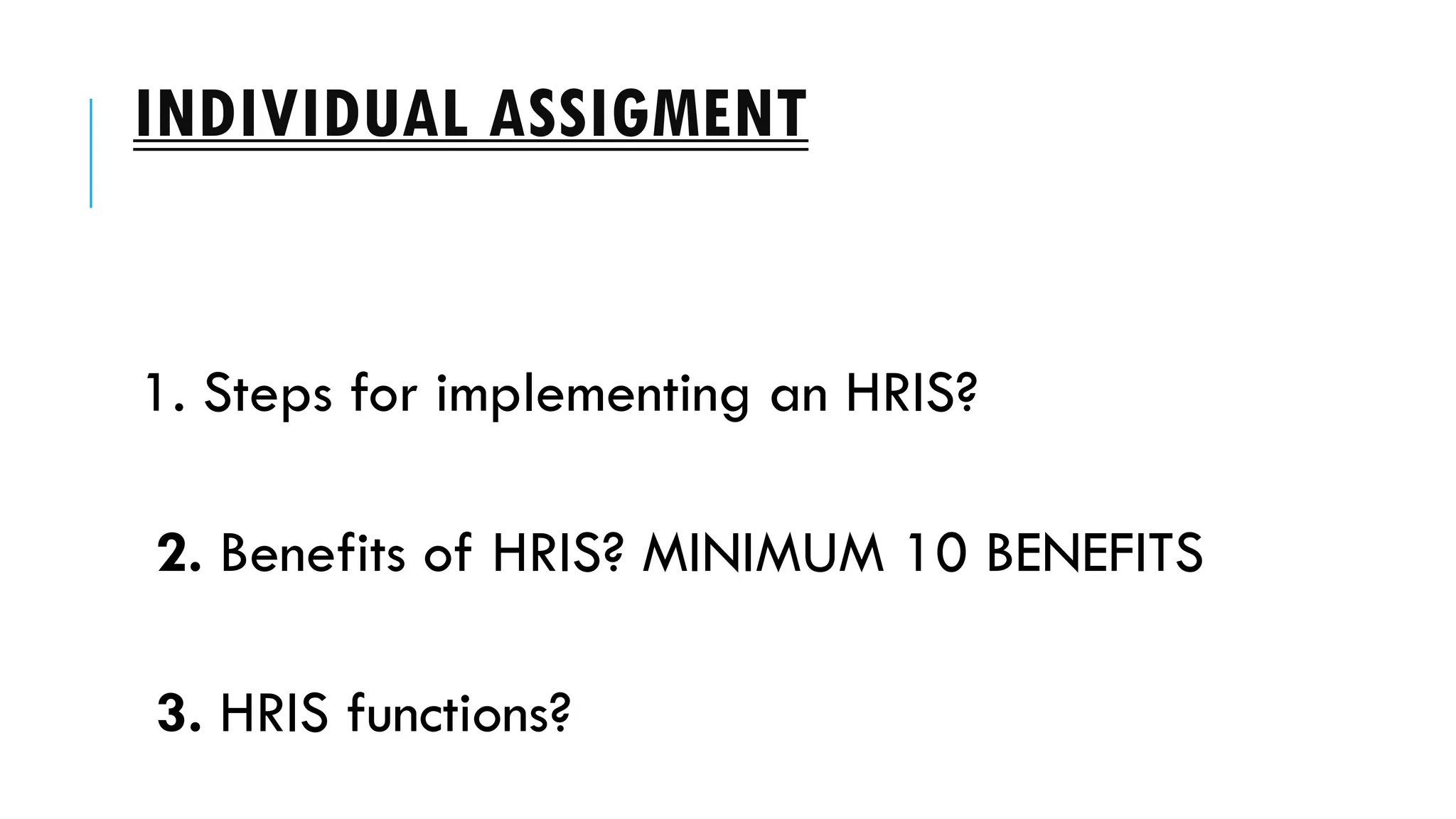 INDIVIDUAL ASSIGMENT
1. Steps for implementing an HRIS?
2. Benefits of HRIS? MINIMUM 10 BENEFITS
3. HRIS functions?
 