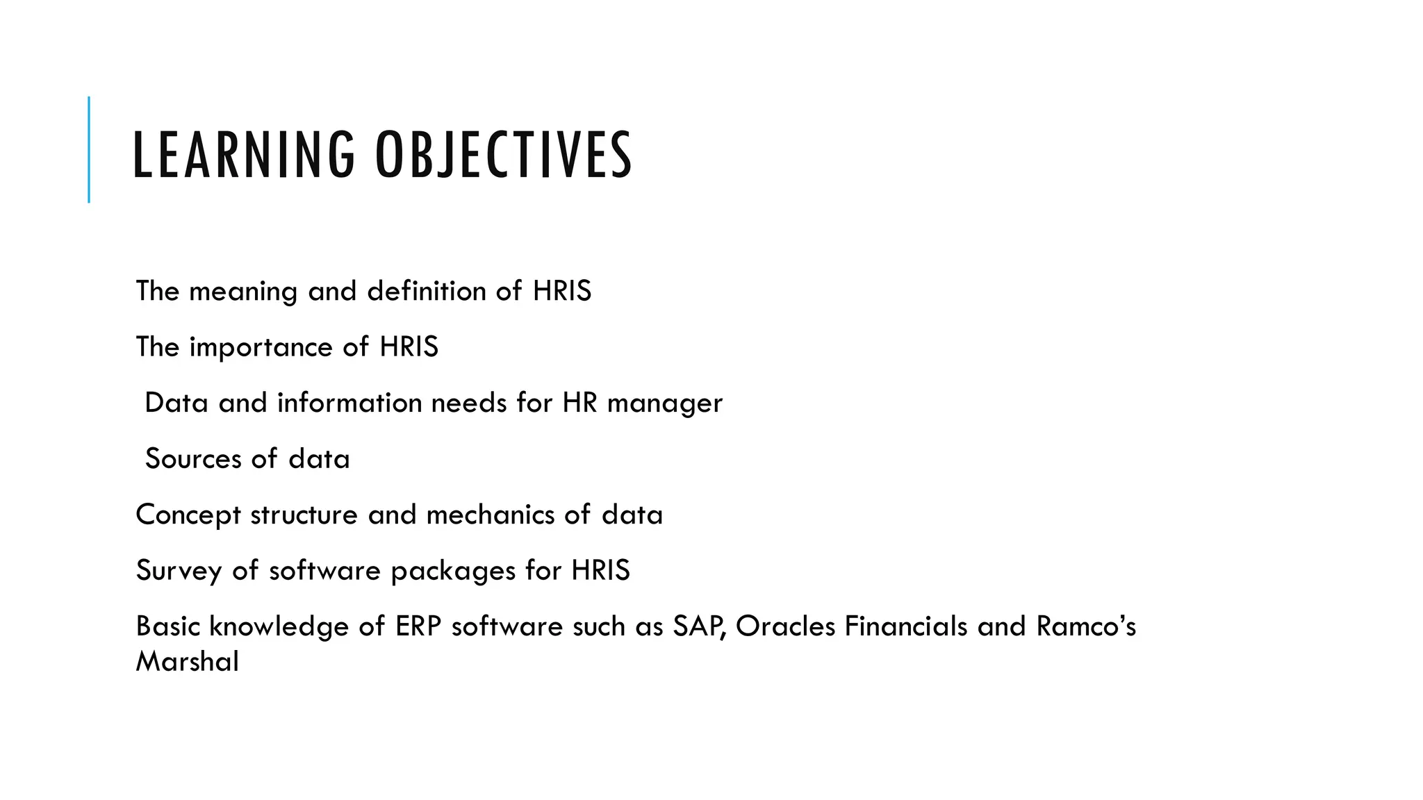 LEARNING OBJECTIVES
The meaning and definition of HRIS
The importance of HRIS
Data and information needs for HR manager
Sources of data
Concept structure and mechanics of data
Survey of software packages for HRIS
Basic knowledge of ERP software such as SAP, Oracles Financials and Ramco’s
Marshal
 