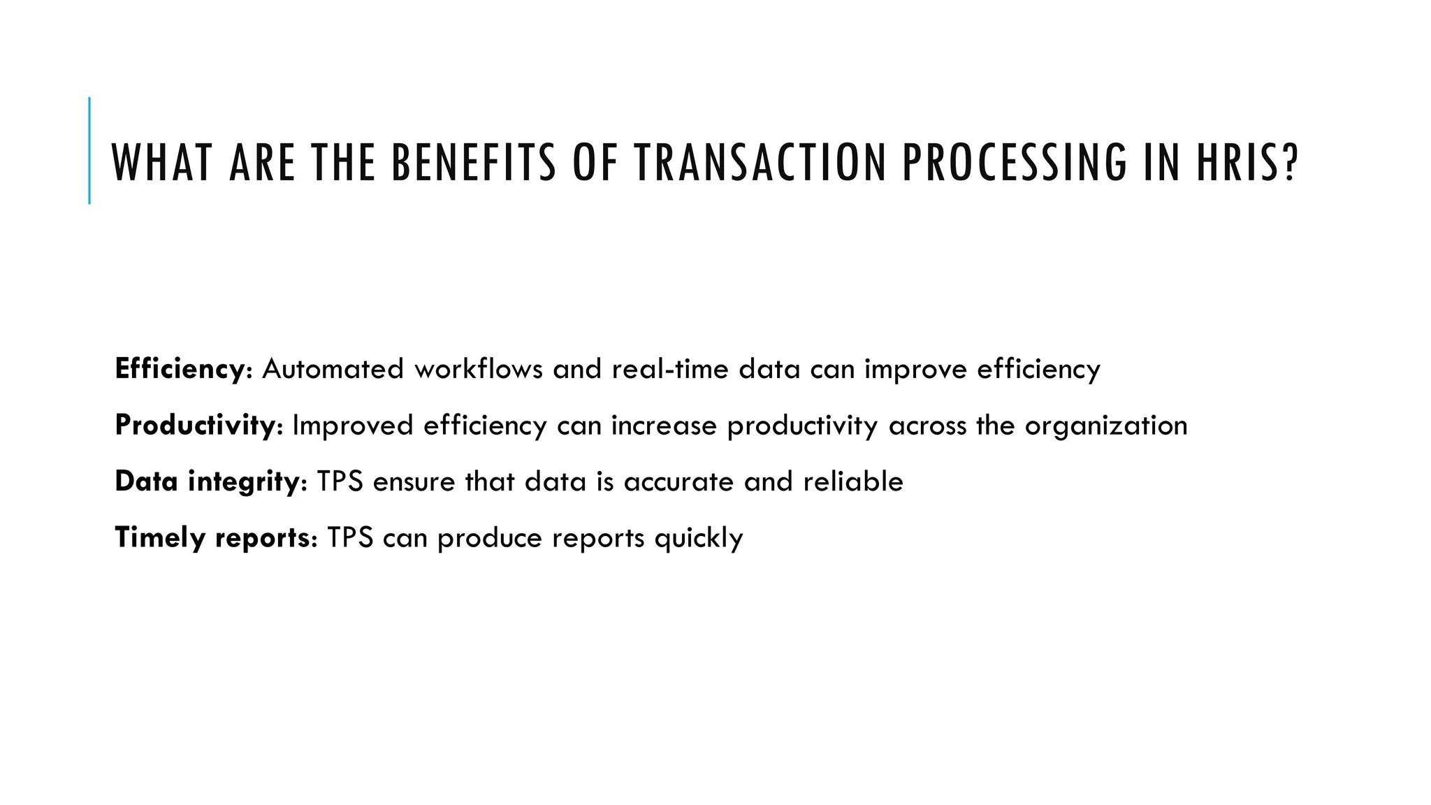 WHAT ARE THE BENEFITS OF TRANSACTION PROCESSING IN HRIS?
Efficiency: Automated workflows and real-time data can improve efficiency
Productivity: Improved efficiency can increase productivity across the organization
Data integrity: TPS ensure that data is accurate and reliable
Timely reports: TPS can produce reports quickly
 