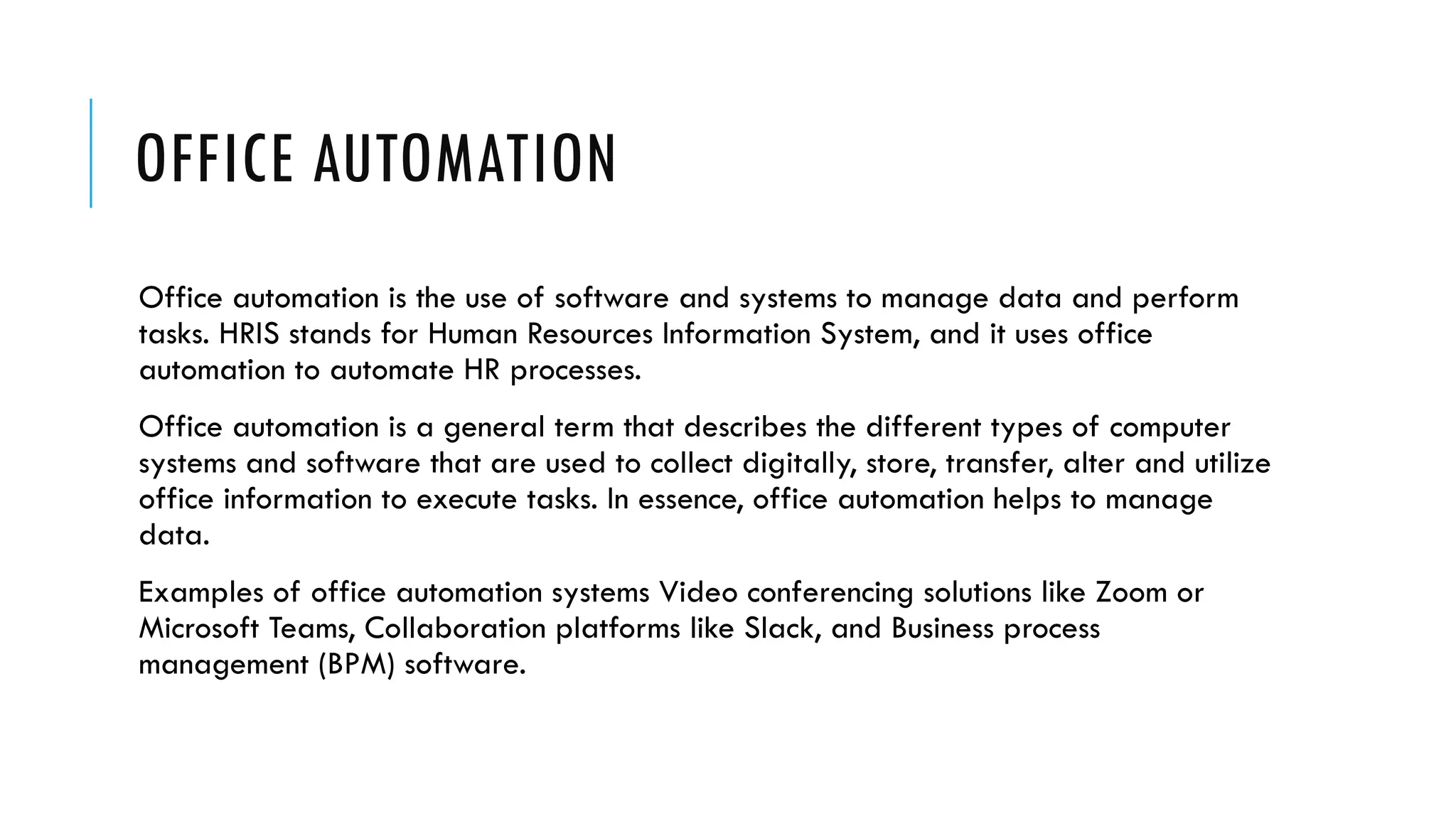 OFFICE AUTOMATION
Office automation is the use of software and systems to manage data and perform
tasks. HRIS stands for Human Resources Information System, and it uses office
automation to automate HR processes.
Office automation is a general term that describes the different types of computer
systems and software that are used to collect digitally, store, transfer, alter and utilize
office information to execute tasks. In essence, office automation helps to manage
data.
Examples of office automation systems Video conferencing solutions like Zoom or
Microsoft Teams, Collaboration platforms like Slack, and Business process
management (BPM) software.
 