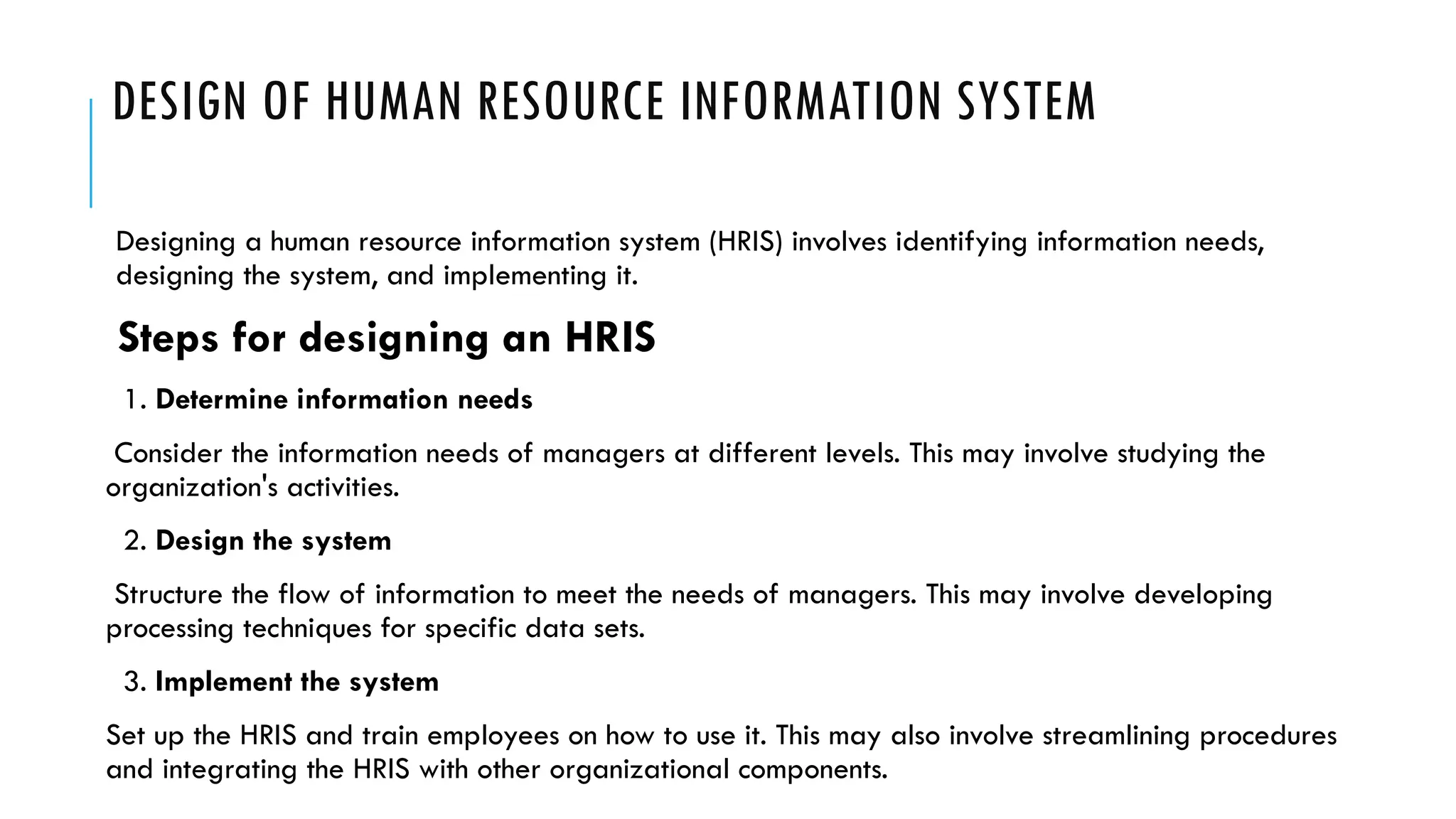 DESIGN OF HUMAN RESOURCE INFORMATION SYSTEM
Designing a human resource information system (HRIS) involves identifying information needs,
designing the system, and implementing it.
Steps for designing an HRIS
1. Determine information needs
Consider the information needs of managers at different levels. This may involve studying the
organization's activities.
2. Design the system
Structure the flow of information to meet the needs of managers. This may involve developing
processing techniques for specific data sets.
3. Implement the system
Set up the HRIS and train employees on how to use it. This may also involve streamlining procedures
and integrating the HRIS with other organizational components.
 