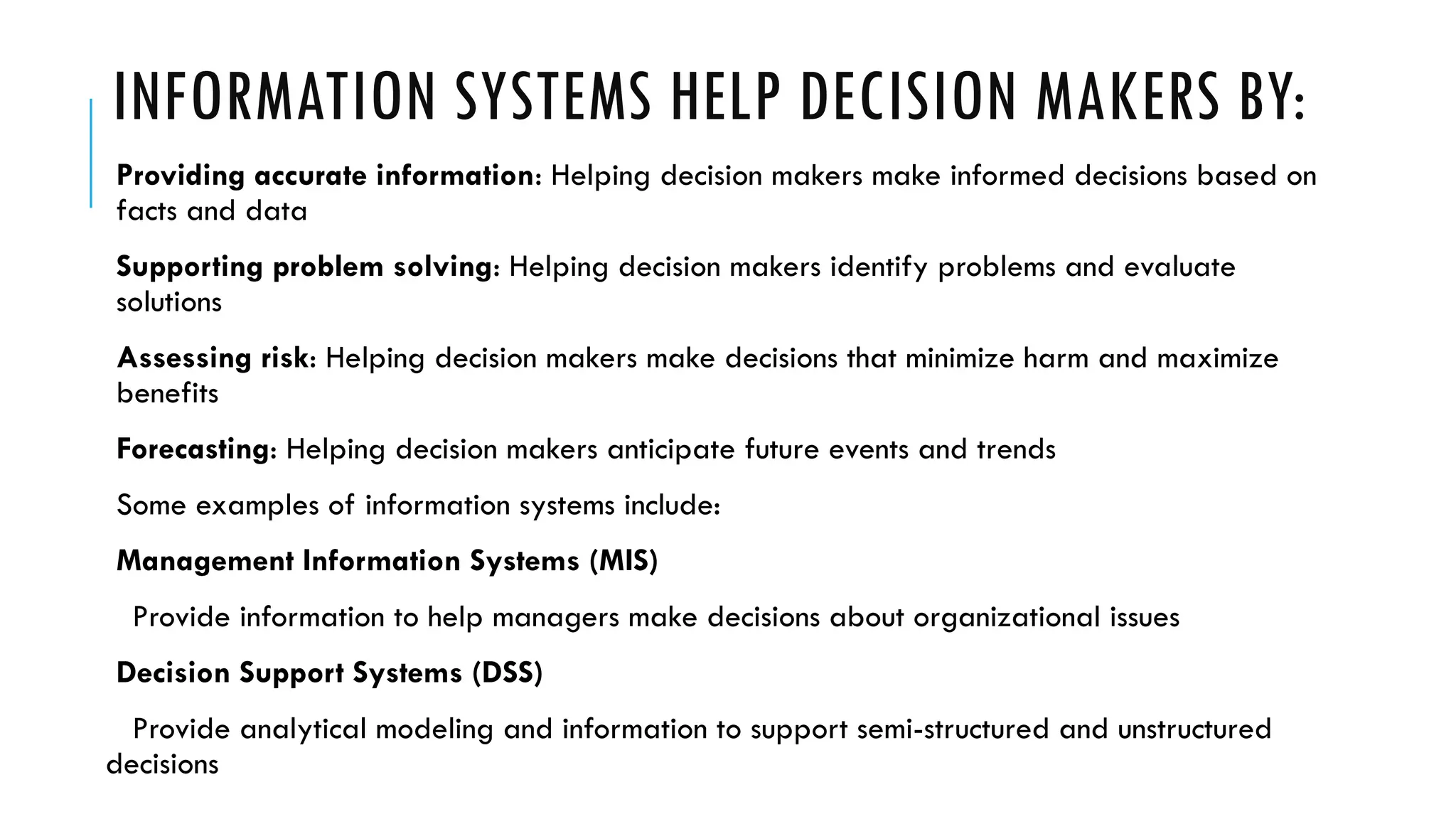INFORMATION SYSTEMS HELP DECISION MAKERS BY:
Providing accurate information: Helping decision makers make informed decisions based on
facts and data
Supporting problem solving: Helping decision makers identify problems and evaluate
solutions
Assessing risk: Helping decision makers make decisions that minimize harm and maximize
benefits
Forecasting: Helping decision makers anticipate future events and trends
Some examples of information systems include:
Management Information Systems (MIS)
Provide information to help managers make decisions about organizational issues
Decision Support Systems (DSS)
Provide analytical modeling and information to support semi-structured and unstructured
decisions
 