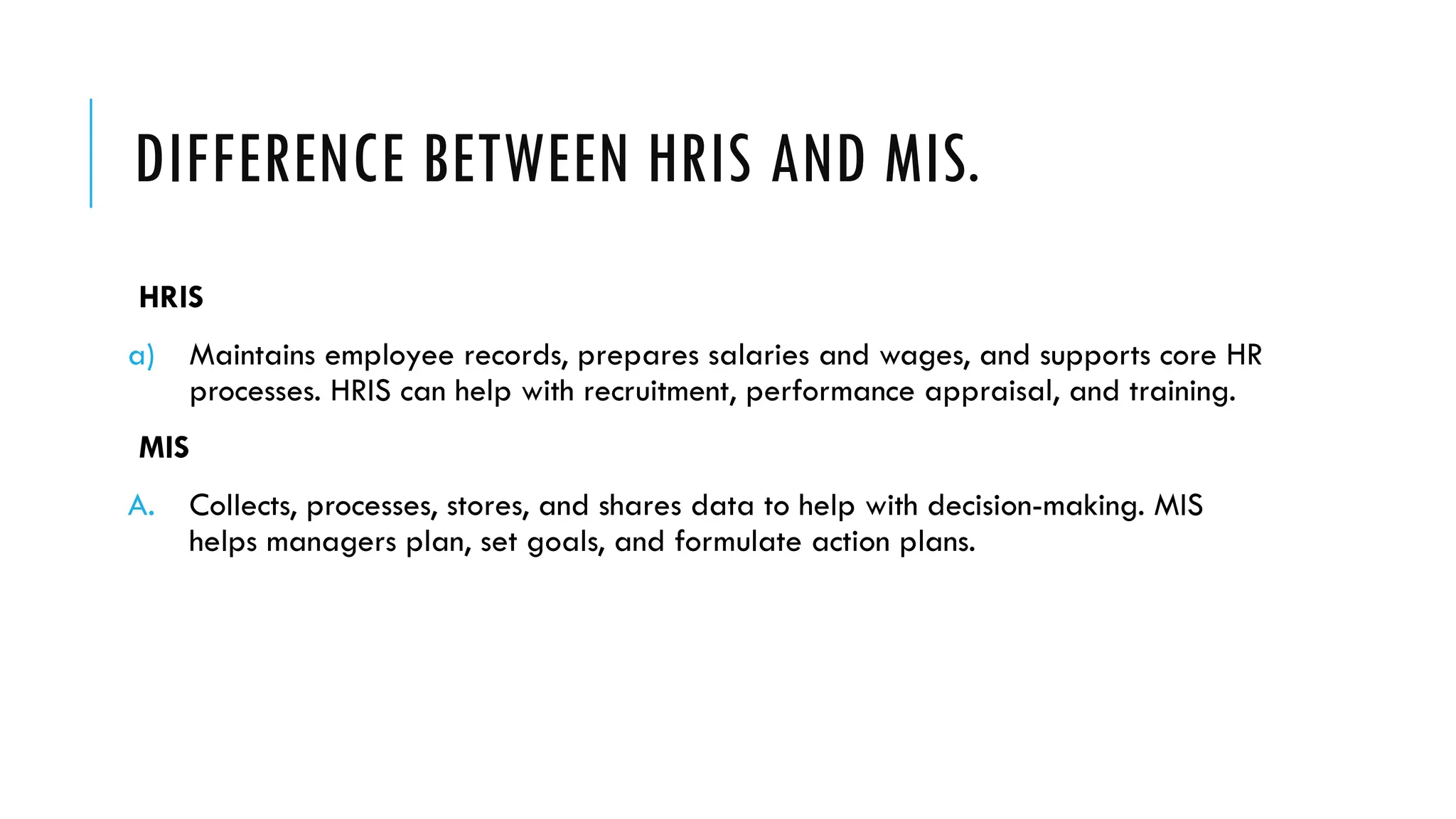 DIFFERENCE BETWEEN HRIS AND MIS.
HRIS
a) Maintains employee records, prepares salaries and wages, and supports core HR
processes. HRIS can help with recruitment, performance appraisal, and training.
MIS
A. Collects, processes, stores, and shares data to help with decision-making. MIS
helps managers plan, set goals, and formulate action plans.
 