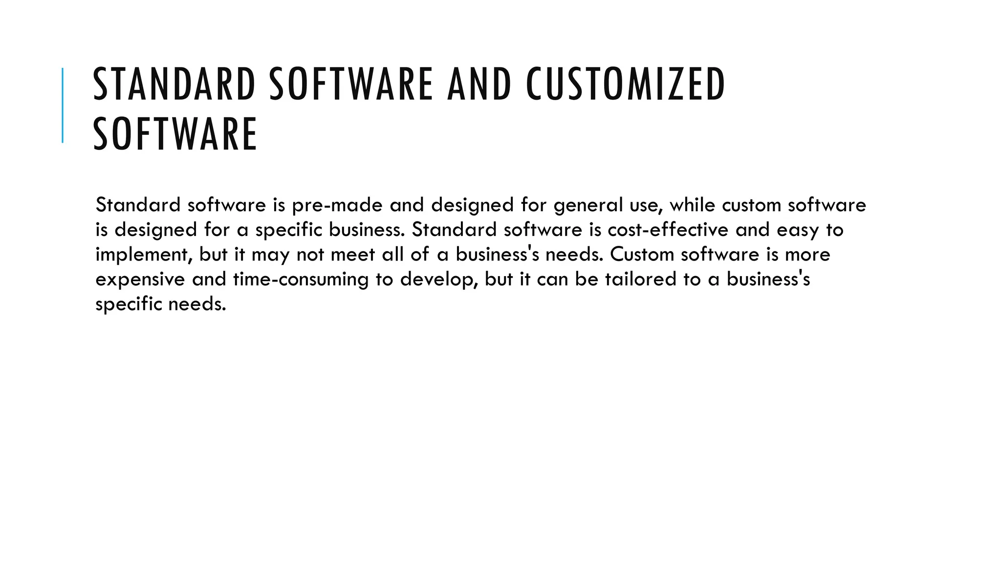 STANDARD SOFTWARE AND CUSTOMIZED
SOFTWARE
Standard software is pre-made and designed for general use, while custom software
is designed for a specific business. Standard software is cost-effective and easy to
implement, but it may not meet all of a business's needs. Custom software is more
expensive and time-consuming to develop, but it can be tailored to a business's
specific needs.
 