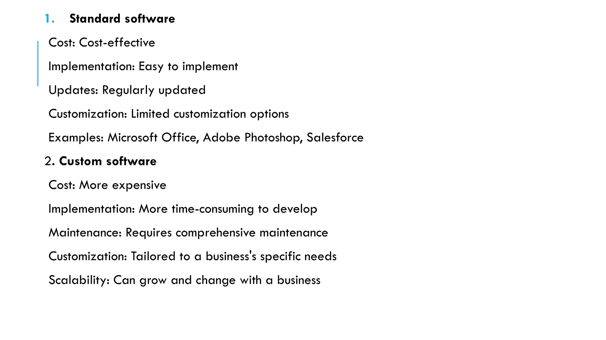 1. Standard software
Cost: Cost-effective
Implementation: Easy to implement
Updates: Regularly updated
Customization: Limited customization options
Examples: Microsoft Office, Adobe Photoshop, Salesforce
2. Custom software
Cost: More expensive
Implementation: More time-consuming to develop
Maintenance: Requires comprehensive maintenance
Customization: Tailored to a business's specific needs
Scalability: Can grow and change with a business
 