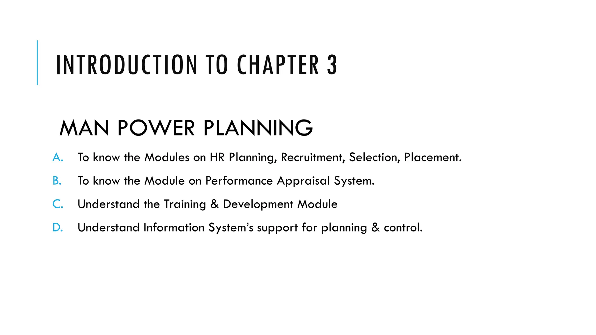 INTRODUCTION TO CHAPTER 3
MAN POWER PLANNING
A. To know the Modules on HR Planning, Recruitment, Selection, Placement.
B. To know the Module on Performance Appraisal System.
C. Understand the Training & Development Module
D. Understand Information System’s support for planning & control.
 