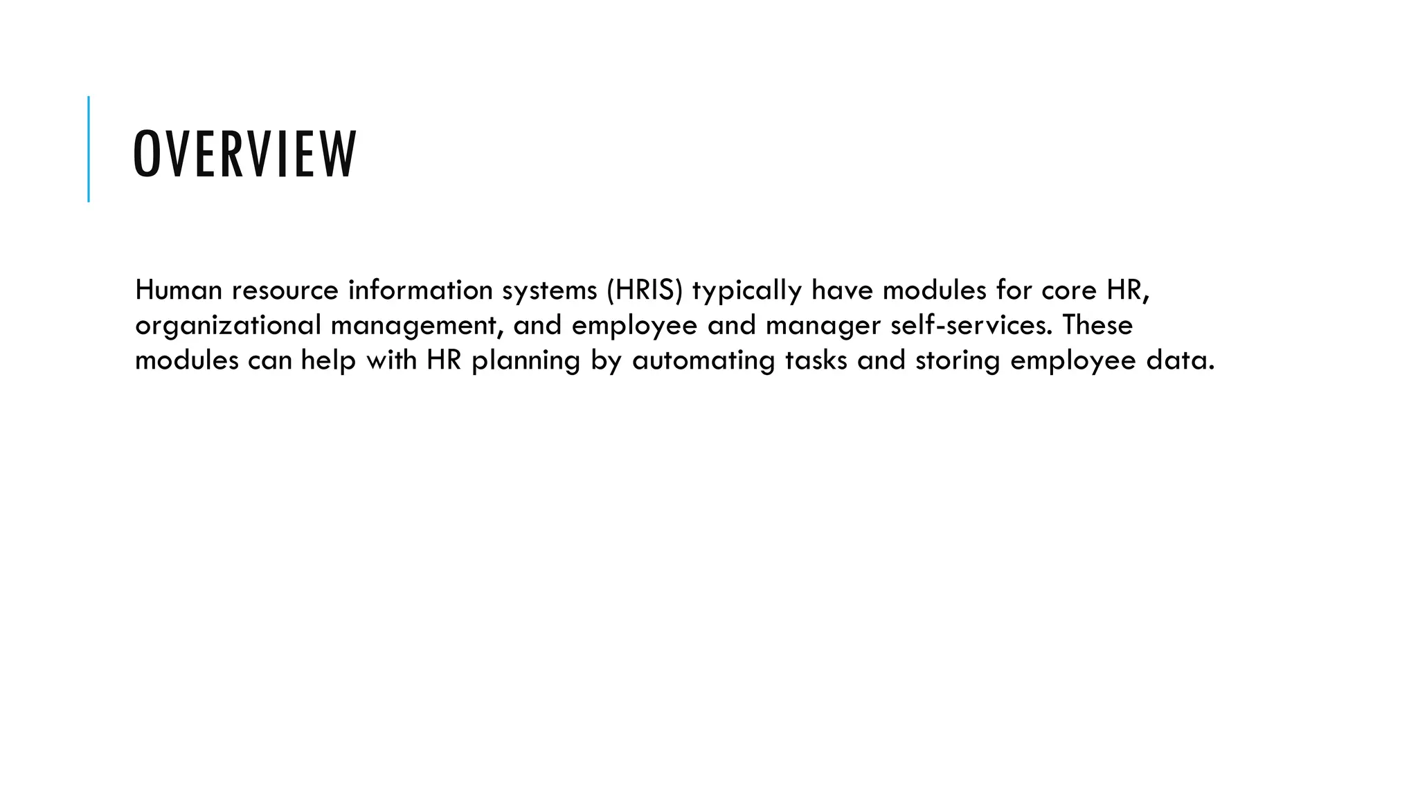 OVERVIEW
Human resource information systems (HRIS) typically have modules for core HR,
organizational management, and employee and manager self-services. These
modules can help with HR planning by automating tasks and storing employee data.
 