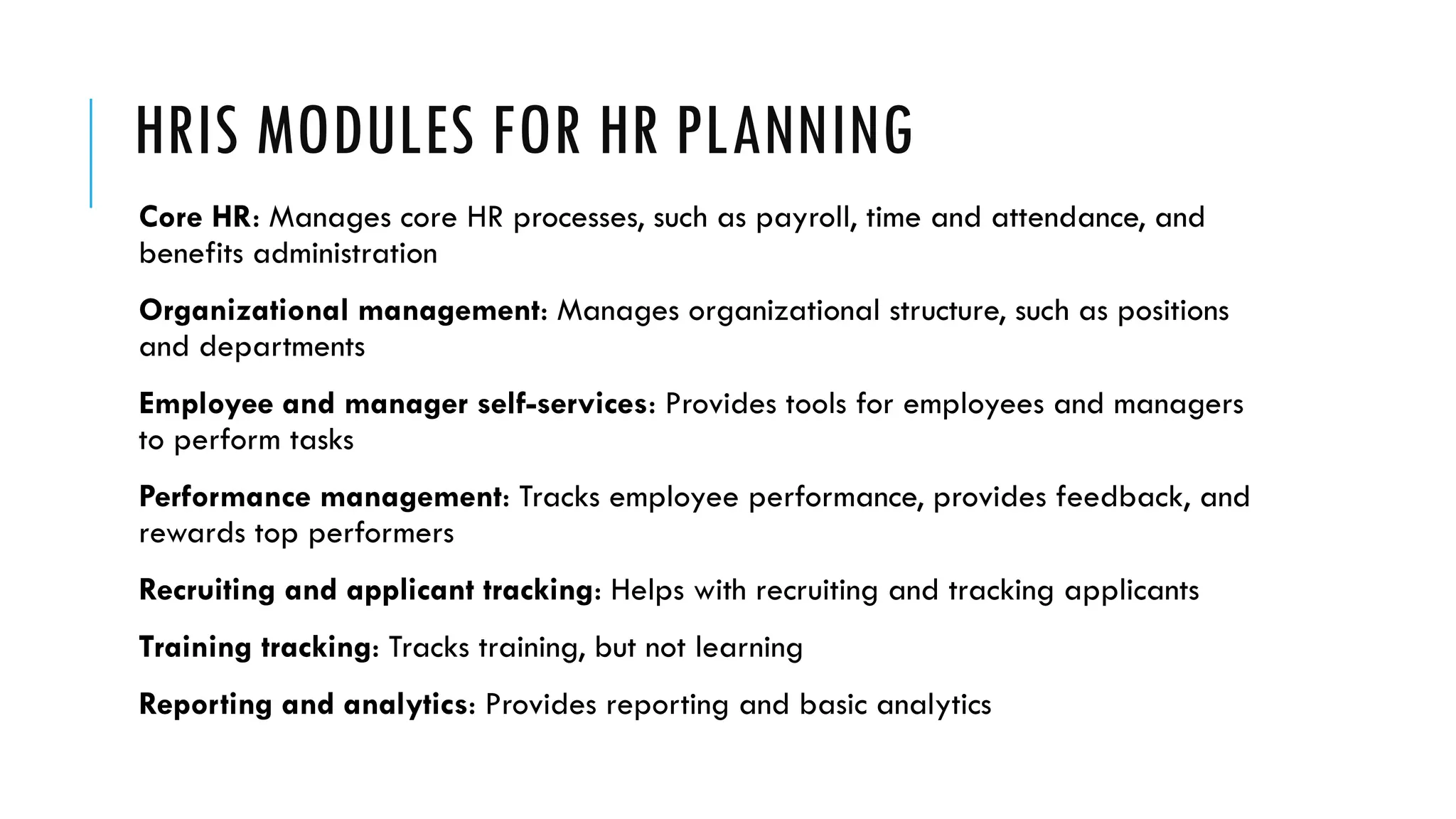 HRIS MODULES FOR HR PLANNING
Core HR: Manages core HR processes, such as payroll, time and attendance, and
benefits administration
Organizational management: Manages organizational structure, such as positions
and departments
Employee and manager self-services: Provides tools for employees and managers
to perform tasks
Performance management: Tracks employee performance, provides feedback, and
rewards top performers
Recruiting and applicant tracking: Helps with recruiting and tracking applicants
Training tracking: Tracks training, but not learning
Reporting and analytics: Provides reporting and basic analytics
 