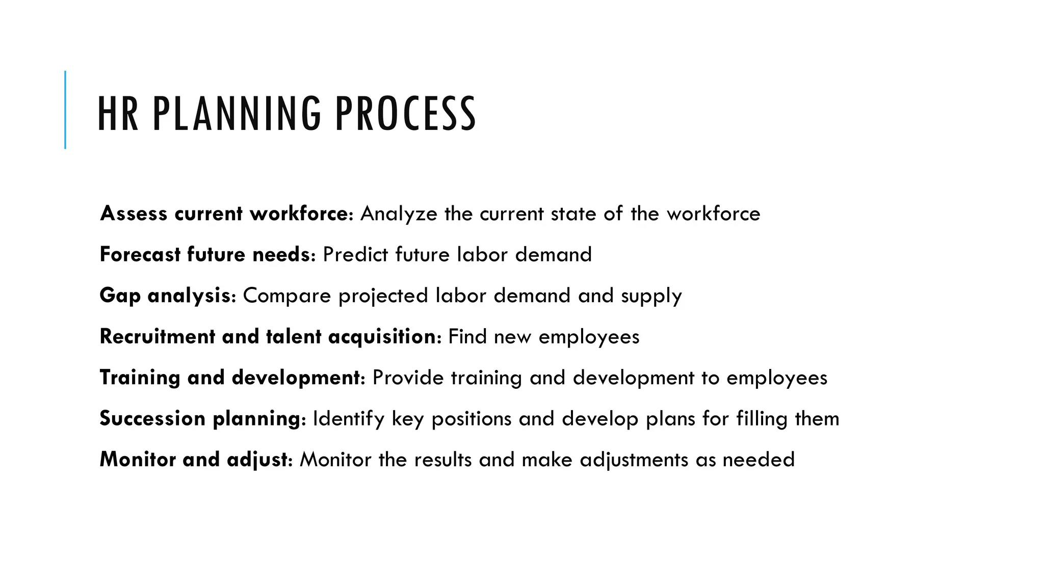 HR PLANNING PROCESS
Assess current workforce: Analyze the current state of the workforce
Forecast future needs: Predict future labor demand
Gap analysis: Compare projected labor demand and supply
Recruitment and talent acquisition: Find new employees
Training and development: Provide training and development to employees
Succession planning: Identify key positions and develop plans for filling them
Monitor and adjust: Monitor the results and make adjustments as needed
 