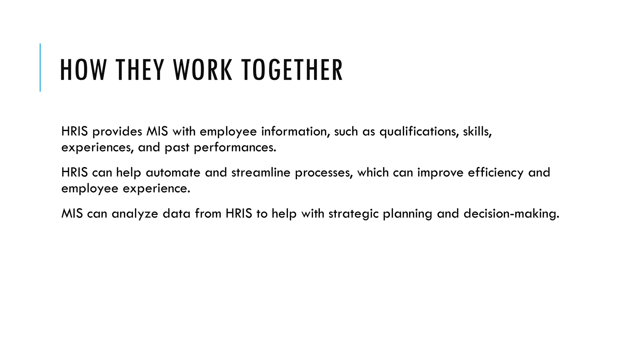 HOW THEY WORK TOGETHER
HRIS provides MIS with employee information, such as qualifications, skills,
experiences, and past performances.
HRIS can help automate and streamline processes, which can improve efficiency and
employee experience.
MIS can analyze data from HRIS to help with strategic planning and decision-making.
 
