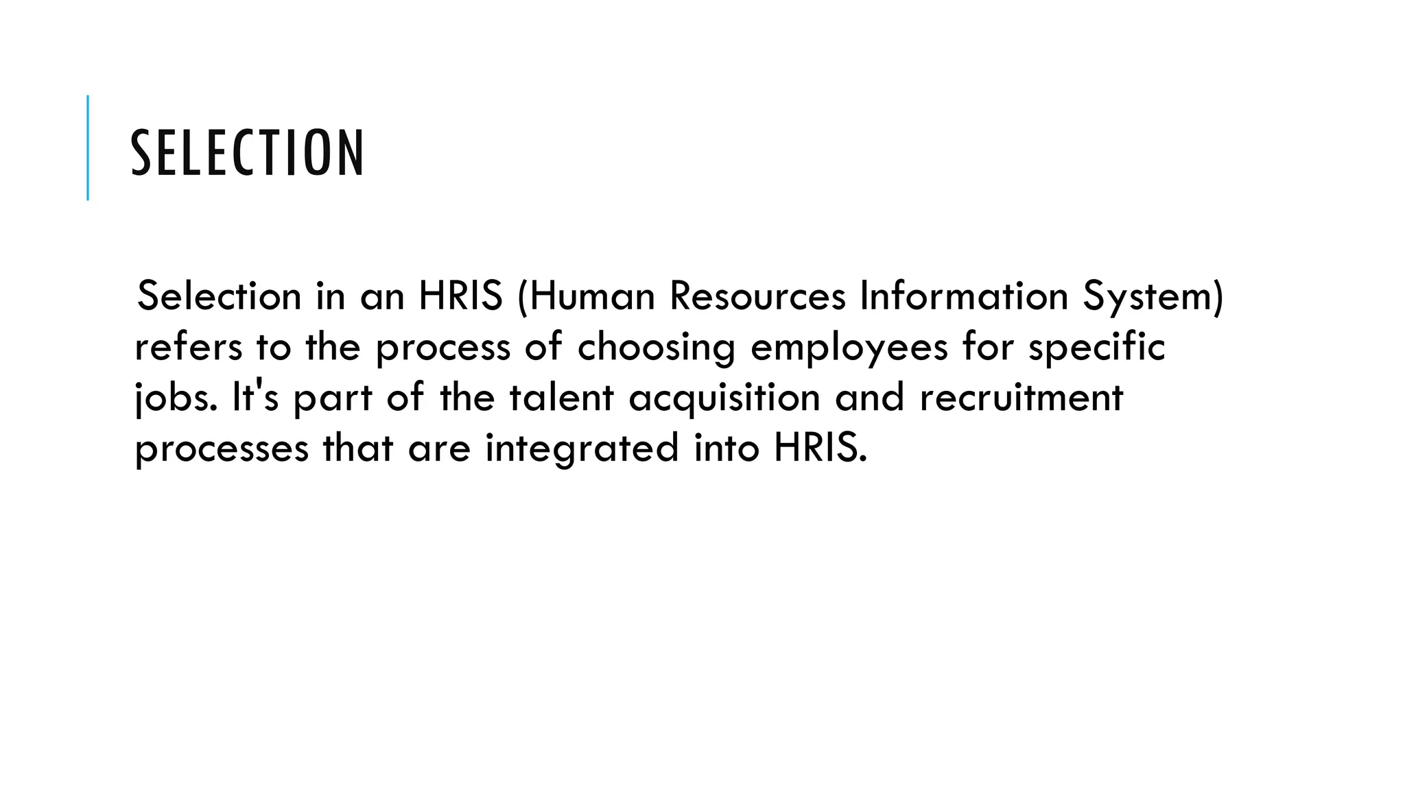 SELECTION
Selection in an HRIS (Human Resources Information System)
refers to the process of choosing employees for specific
jobs. It's part of the talent acquisition and recruitment
processes that are integrated into HRIS.
 