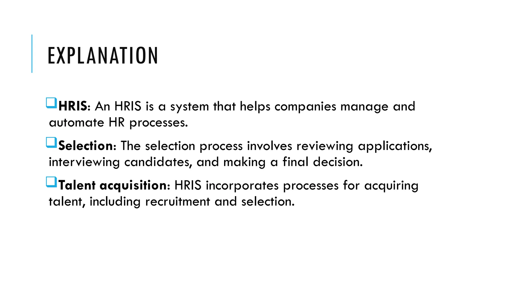 EXPLANATION
HRIS: An HRIS is a system that helps companies manage and
automate HR processes.
Selection: The selection process involves reviewing applications,
interviewing candidates, and making a final decision.
Talent acquisition: HRIS incorporates processes for acquiring
talent, including recruitment and selection.
 
