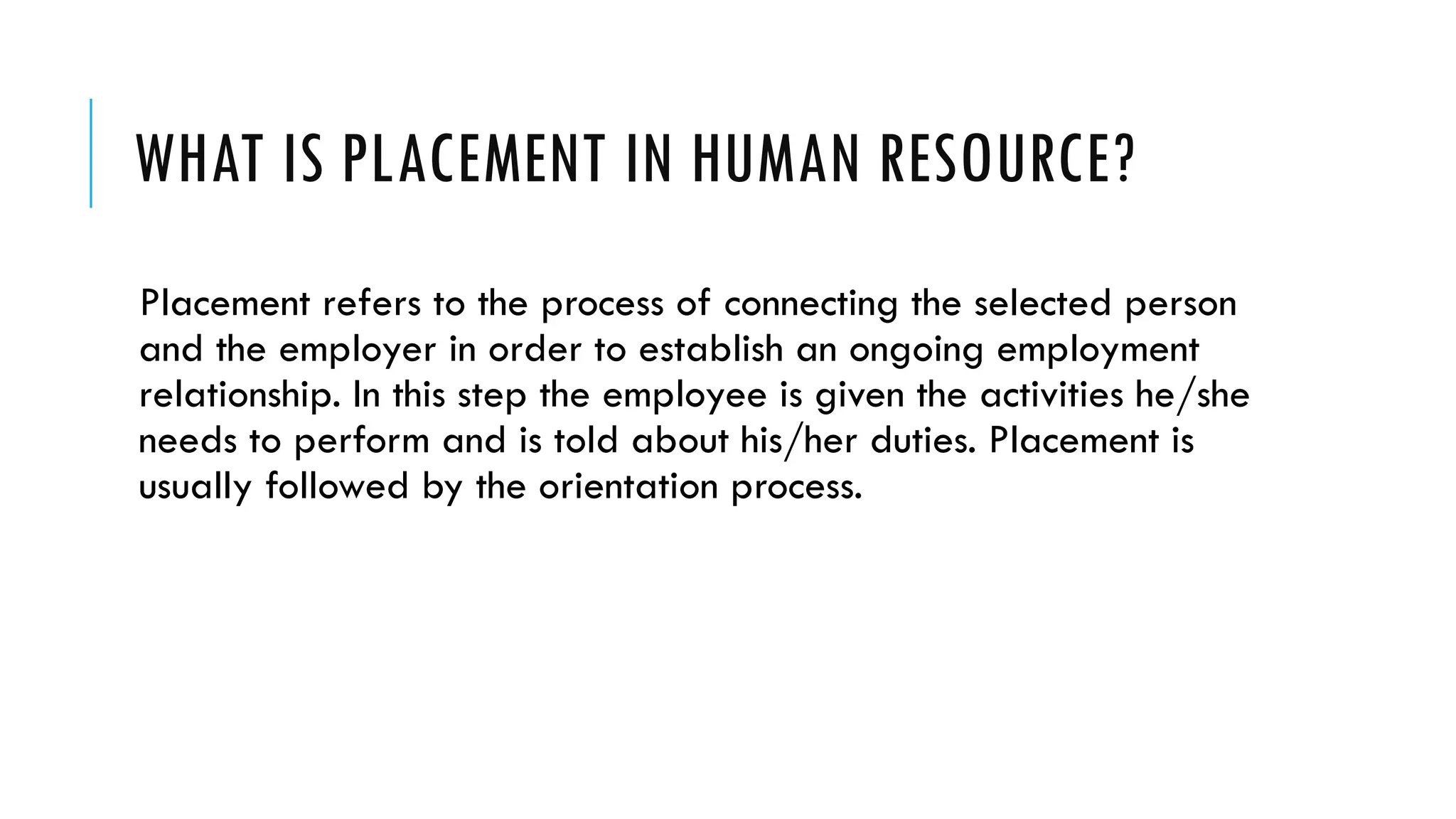 WHAT IS PLACEMENT IN HUMAN RESOURCE?
Placement refers to the process of connecting the selected person
and the employer in order to establish an ongoing employment
relationship. In this step the employee is given the activities he/she
needs to perform and is told about his/her duties. Placement is
usually followed by the orientation process.
 