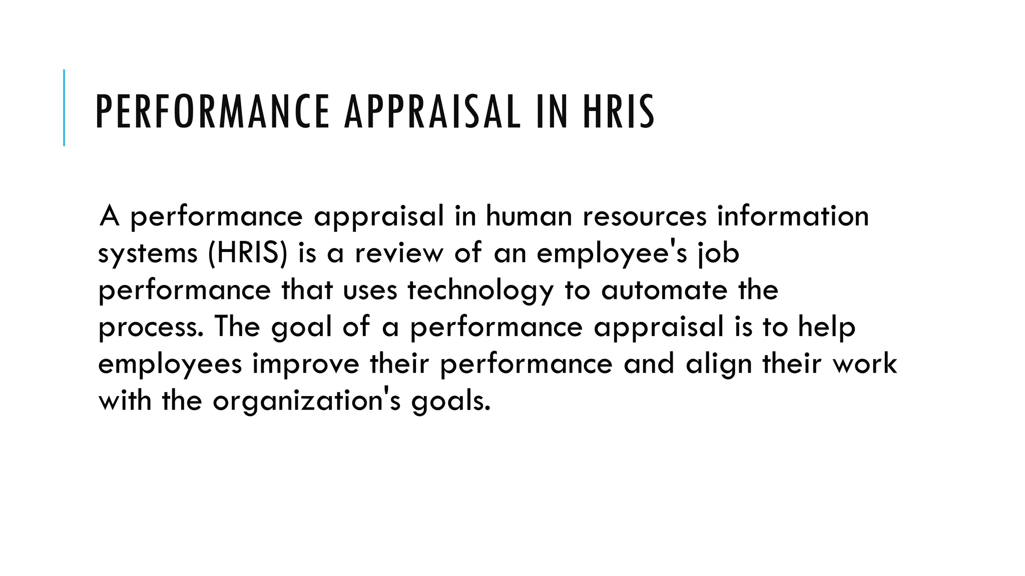PERFORMANCE APPRAISAL IN HRIS
A performance appraisal in human resources information
systems (HRIS) is a review of an employee's job
performance that uses technology to automate the
process. The goal of a performance appraisal is to help
employees improve their performance and align their work
with the organization's goals.
 
