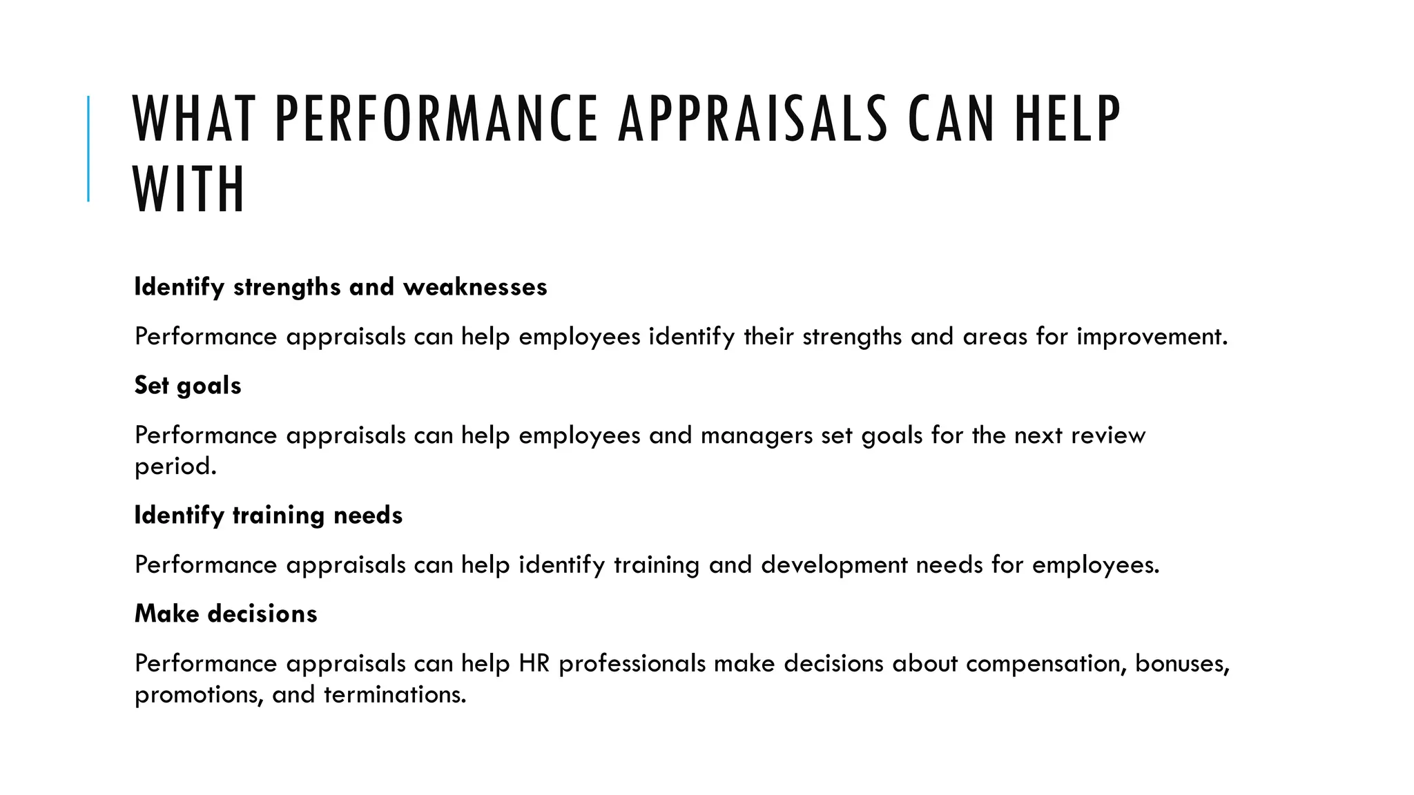 WHAT PERFORMANCE APPRAISALS CAN HELP
WITH
Identify strengths and weaknesses
Performance appraisals can help employees identify their strengths and areas for improvement.
Set goals
Performance appraisals can help employees and managers set goals for the next review
period.
Identify training needs
Performance appraisals can help identify training and development needs for employees.
Make decisions
Performance appraisals can help HR professionals make decisions about compensation, bonuses,
promotions, and terminations.
 