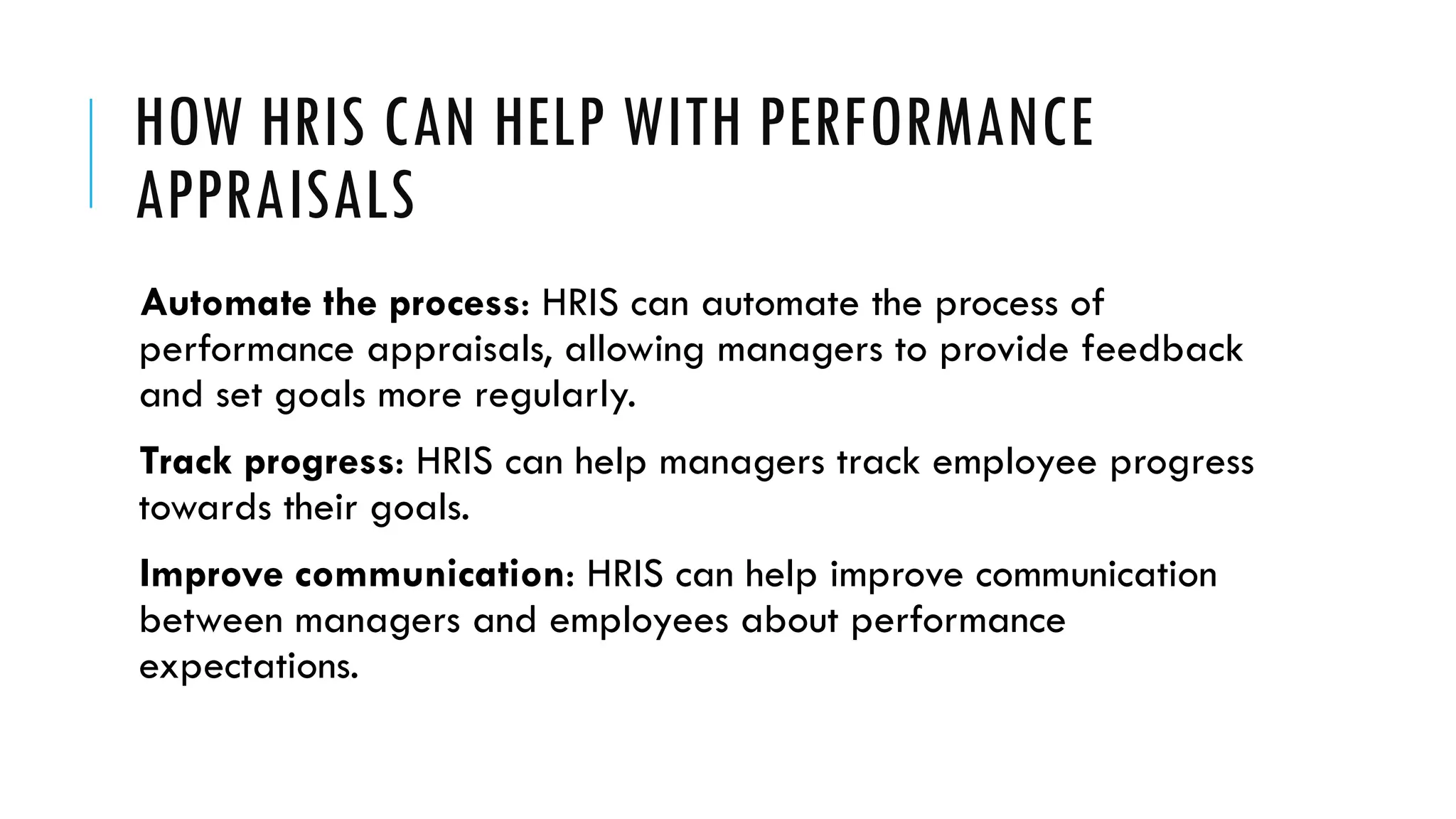 HOW HRIS CAN HELP WITH PERFORMANCE
APPRAISALS
Automate the process: HRIS can automate the process of
performance appraisals, allowing managers to provide feedback
and set goals more regularly.
Track progress: HRIS can help managers track employee progress
towards their goals.
Improve communication: HRIS can help improve communication
between managers and employees about performance
expectations.
 