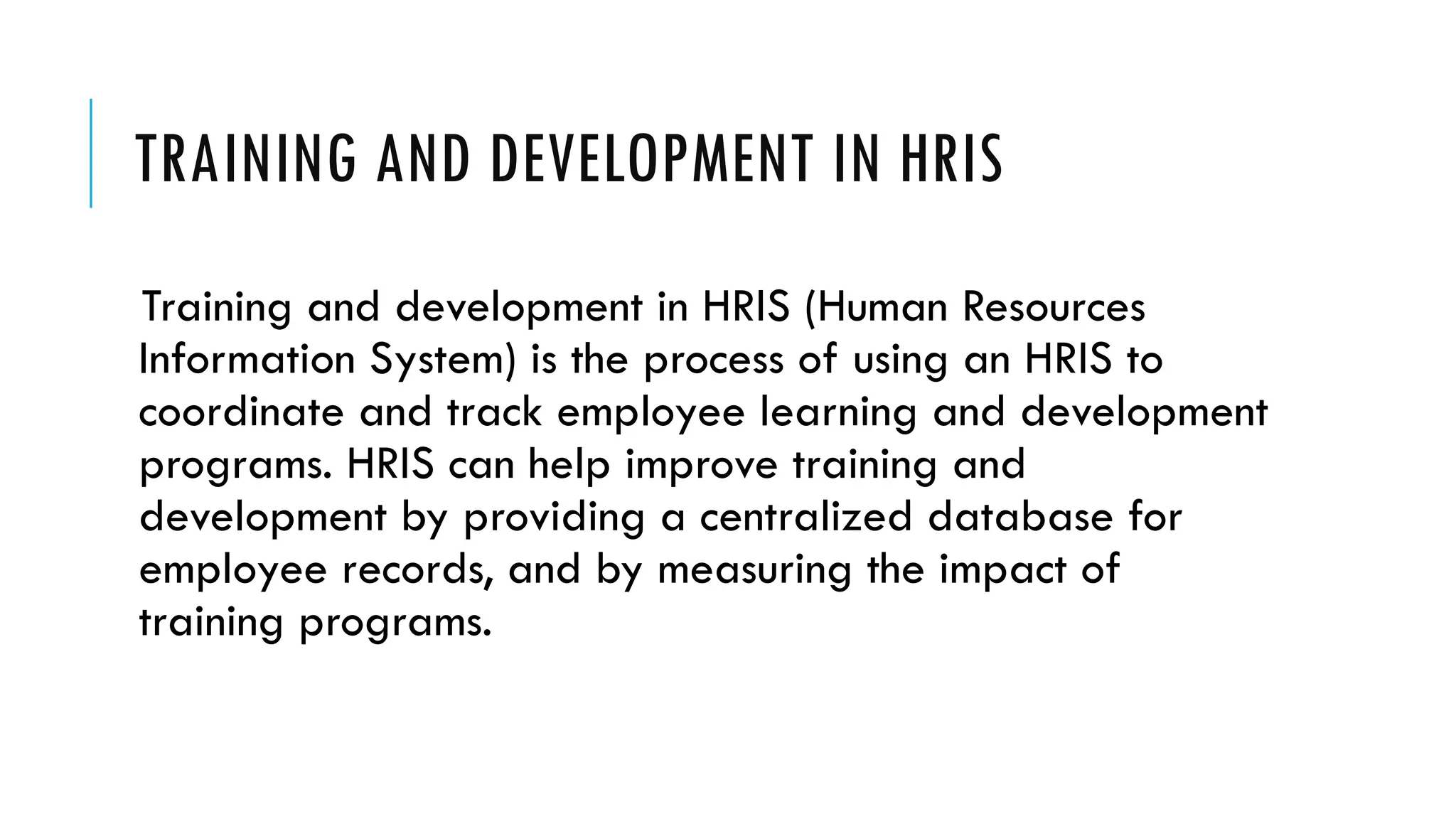 TRAINING AND DEVELOPMENT IN HRIS
Training and development in HRIS (Human Resources
Information System) is the process of using an HRIS to
coordinate and track employee learning and development
programs. HRIS can help improve training and
development by providing a centralized database for
employee records, and by measuring the impact of
training programs.
 