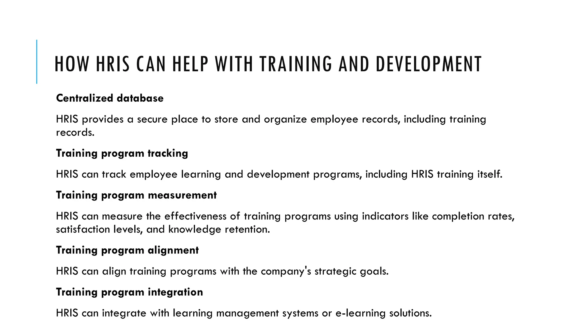 HOW HRIS CAN HELP WITH TRAINING AND DEVELOPMENT
Centralized database
HRIS provides a secure place to store and organize employee records, including training
records.
Training program tracking
HRIS can track employee learning and development programs, including HRIS training itself.
Training program measurement
HRIS can measure the effectiveness of training programs using indicators like completion rates,
satisfaction levels, and knowledge retention.
Training program alignment
HRIS can align training programs with the company's strategic goals.
Training program integration
HRIS can integrate with learning management systems or e-learning solutions.
 