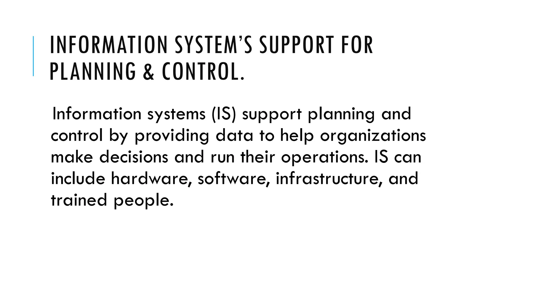 INFORMATION SYSTEM’S SUPPORT FOR
PLANNING & CONTROL.
Information systems (IS) support planning and
control by providing data to help organizations
make decisions and run their operations. IS can
include hardware, software, infrastructure, and
trained people.
 