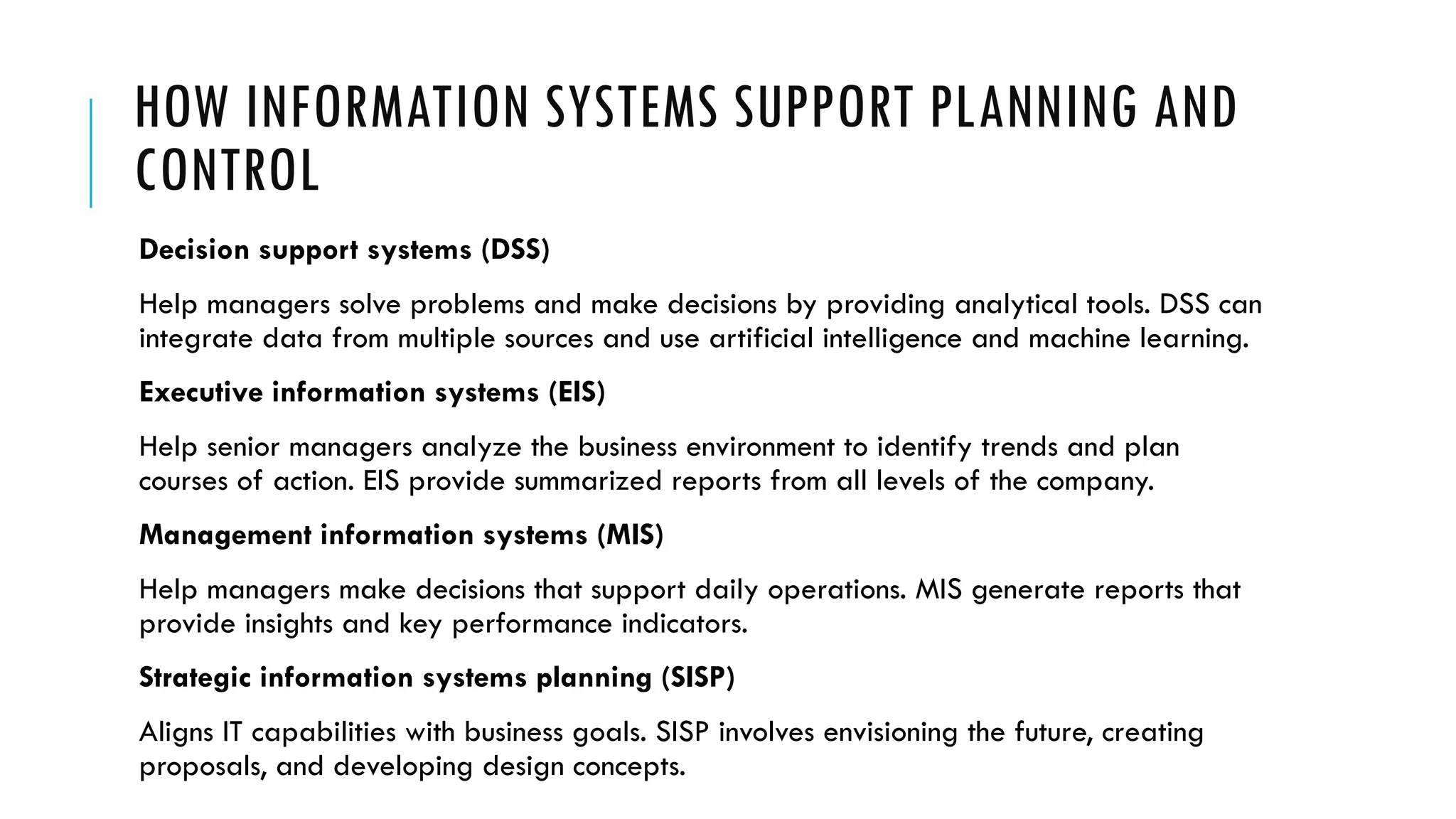 HOW INFORMATION SYSTEMS SUPPORT PLANNING AND
CONTROL
Decision support systems (DSS)
Help managers solve problems and make decisions by providing analytical tools. DSS can
integrate data from multiple sources and use artificial intelligence and machine learning.
Executive information systems (EIS)
Help senior managers analyze the business environment to identify trends and plan
courses of action. EIS provide summarized reports from all levels of the company.
Management information systems (MIS)
Help managers make decisions that support daily operations. MIS generate reports that
provide insights and key performance indicators.
Strategic information systems planning (SISP)
Aligns IT capabilities with business goals. SISP involves envisioning the future, creating
proposals, and developing design concepts.
 