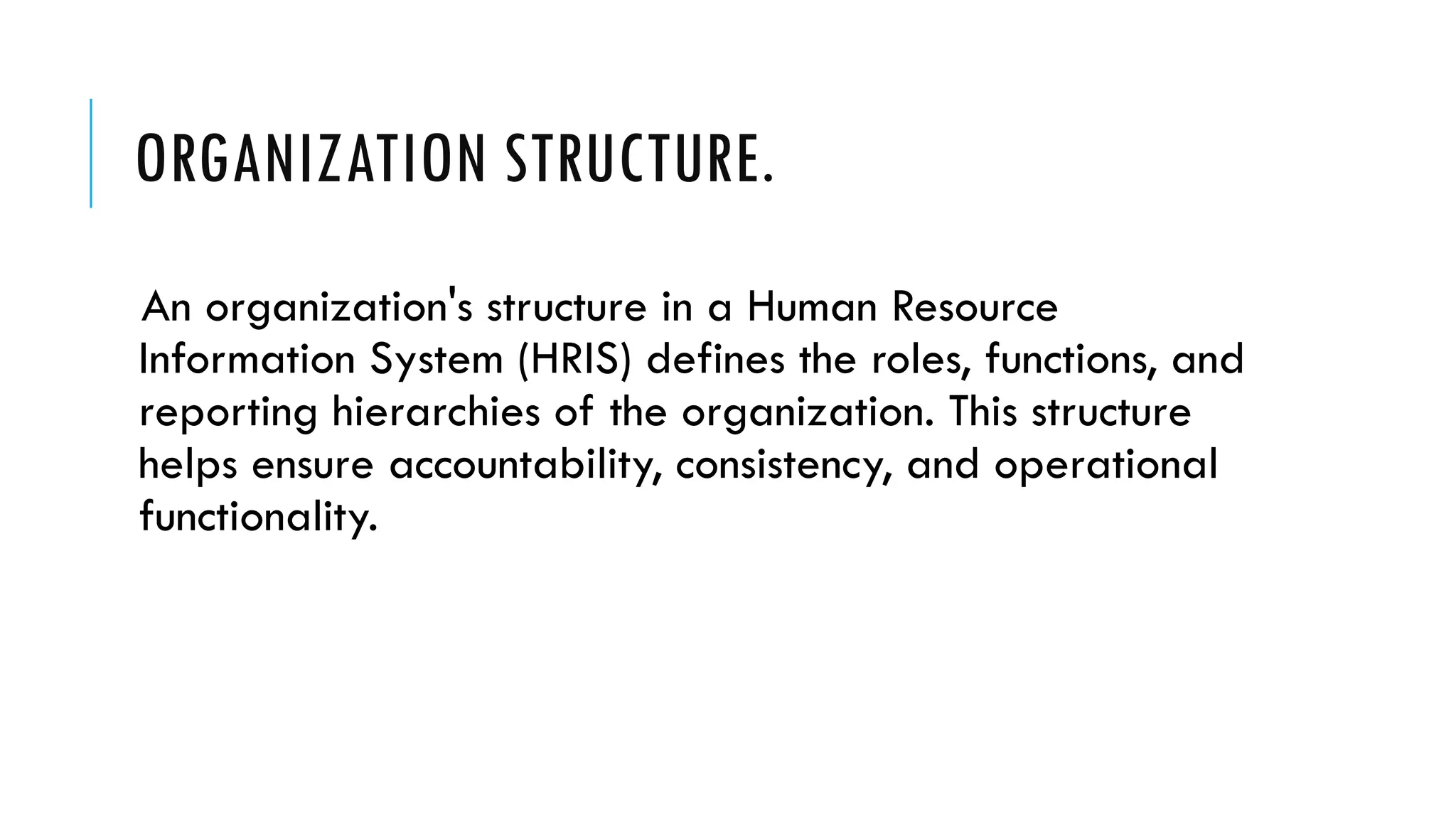 ORGANIZATION STRUCTURE.
An organization's structure in a Human Resource
Information System (HRIS) defines the roles, functions, and
reporting hierarchies of the organization. This structure
helps ensure accountability, consistency, and operational
functionality.
 