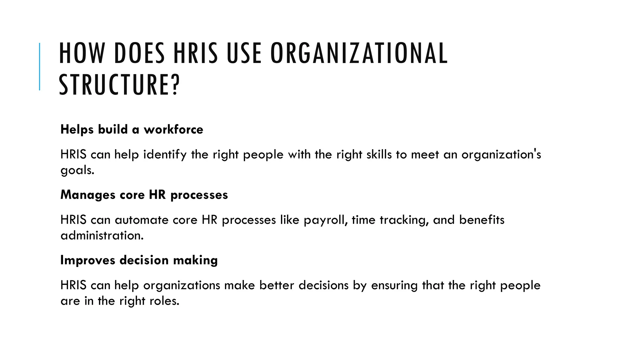HOW DOES HRIS USE ORGANIZATIONAL
STRUCTURE?
Helps build a workforce
HRIS can help identify the right people with the right skills to meet an organization's
goals.
Manages core HR processes
HRIS can automate core HR processes like payroll, time tracking, and benefits
administration.
Improves decision making
HRIS can help organizations make better decisions by ensuring that the right people
are in the right roles.
 