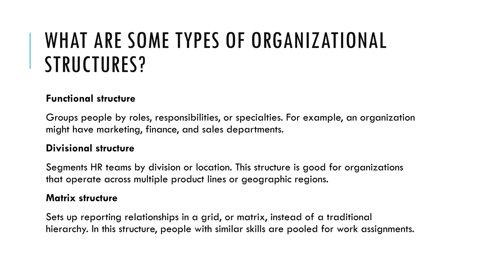 WHAT ARE SOME TYPES OF ORGANIZATIONAL
STRUCTURES?
Functional structure
Groups people by roles, responsibilities, or specialties. For example, an organization
might have marketing, finance, and sales departments.
Divisional structure
Segments HR teams by division or location. This structure is good for organizations
that operate across multiple product lines or geographic regions.
Matrix structure
Sets up reporting relationships in a grid, or matrix, instead of a traditional
hierarchy. In this structure, people with similar skills are pooled for work assignments.
 