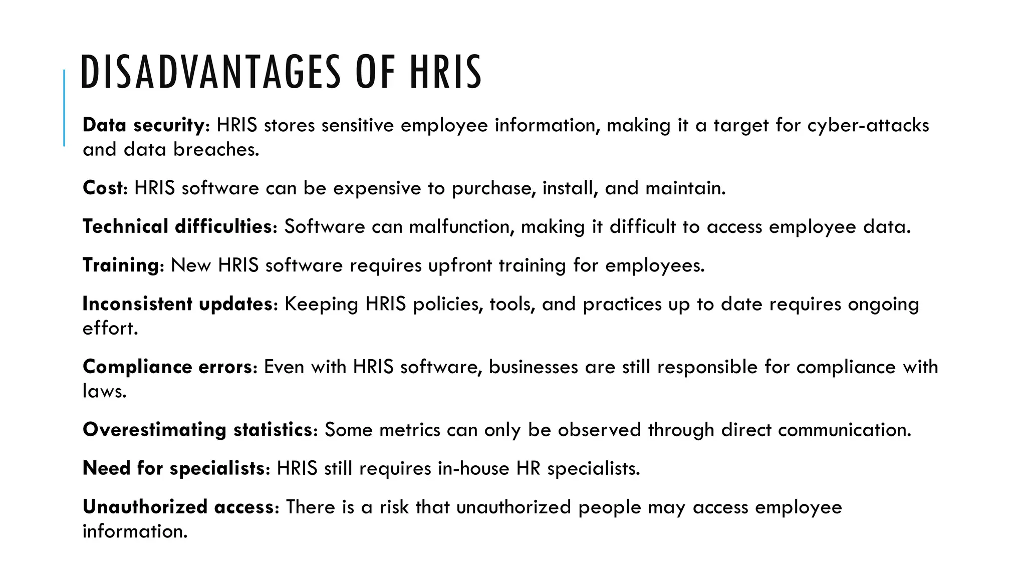 DISADVANTAGES OF HRIS
Data security: HRIS stores sensitive employee information, making it a target for cyber-attacks
and data breaches.
Cost: HRIS software can be expensive to purchase, install, and maintain.
Technical difficulties: Software can malfunction, making it difficult to access employee data.
Training: New HRIS software requires upfront training for employees.
Inconsistent updates: Keeping HRIS policies, tools, and practices up to date requires ongoing
effort.
Compliance errors: Even with HRIS software, businesses are still responsible for compliance with
laws.
Overestimating statistics: Some metrics can only be observed through direct communication.
Need for specialists: HRIS still requires in-house HR specialists.
Unauthorized access: There is a risk that unauthorized people may access employee
information.
 